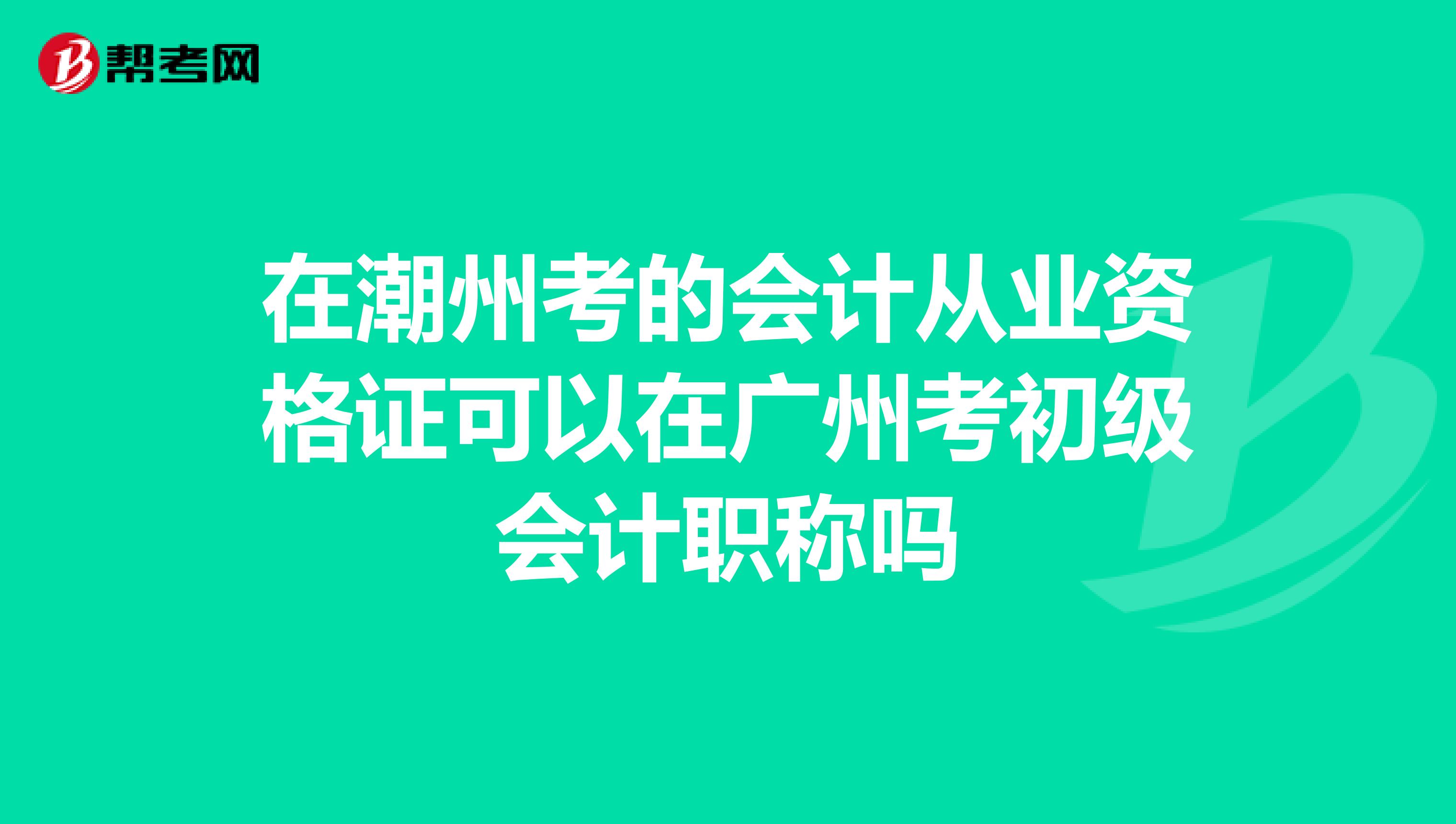 在潮州考的会计从业资格证可以在广州考初级会计职称吗