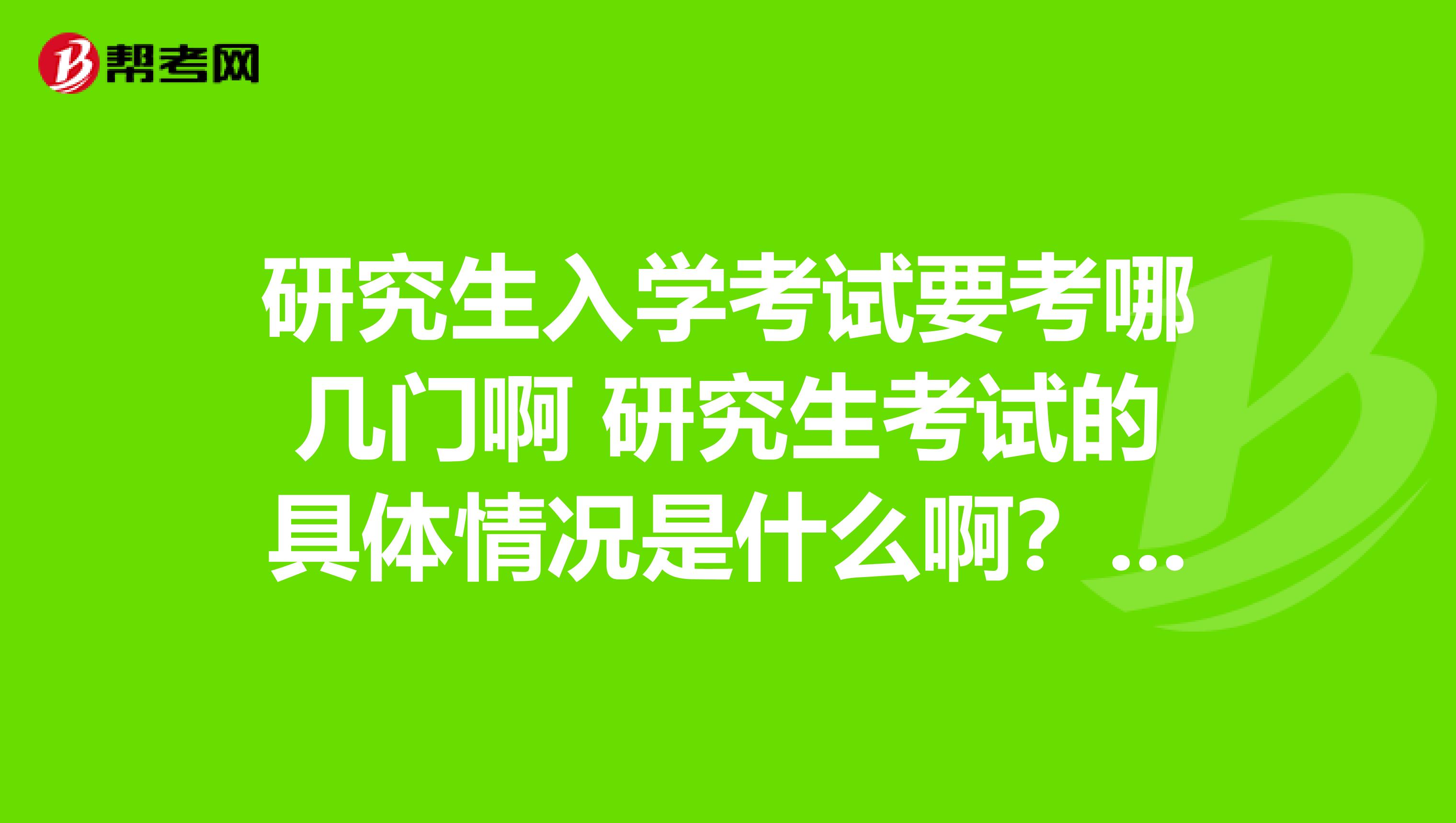 研究生入学考试要考哪几门啊 研究生考试的具体情况是什么啊？有没有知道的，说说，感谢