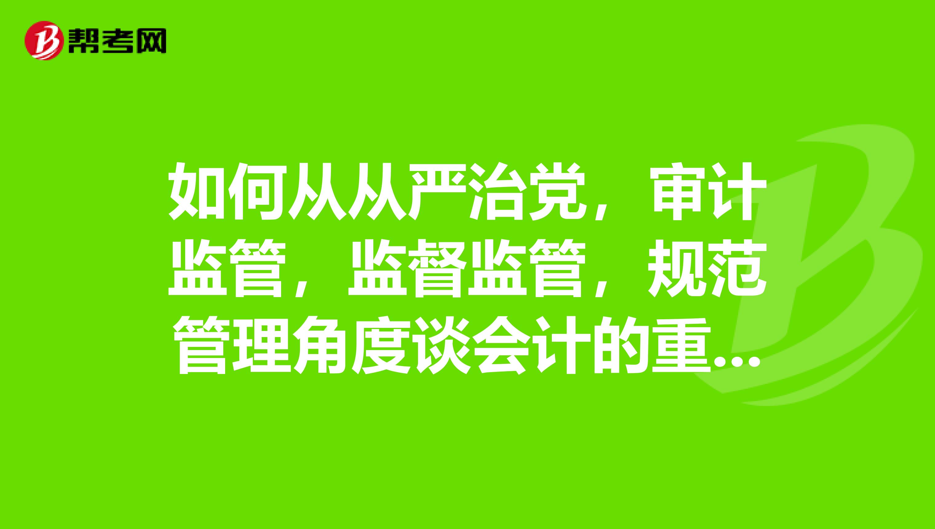 如何从从严治党,审计监管,监督监管,规范管理角度谈会计的重要性