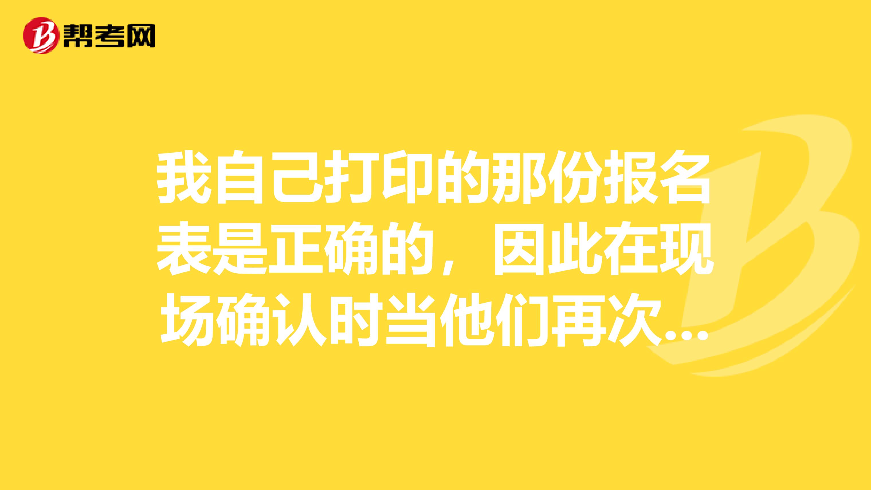 我自己打印的那份报名表是正确的,因此在现场确认时当他们再次给我打印了一张报名表时,我没看清楚就签字了。结果现在在网上看到的是错的,就是说我在现场确认时签字的那张报名表信息是错误的。我现在该怎么办?