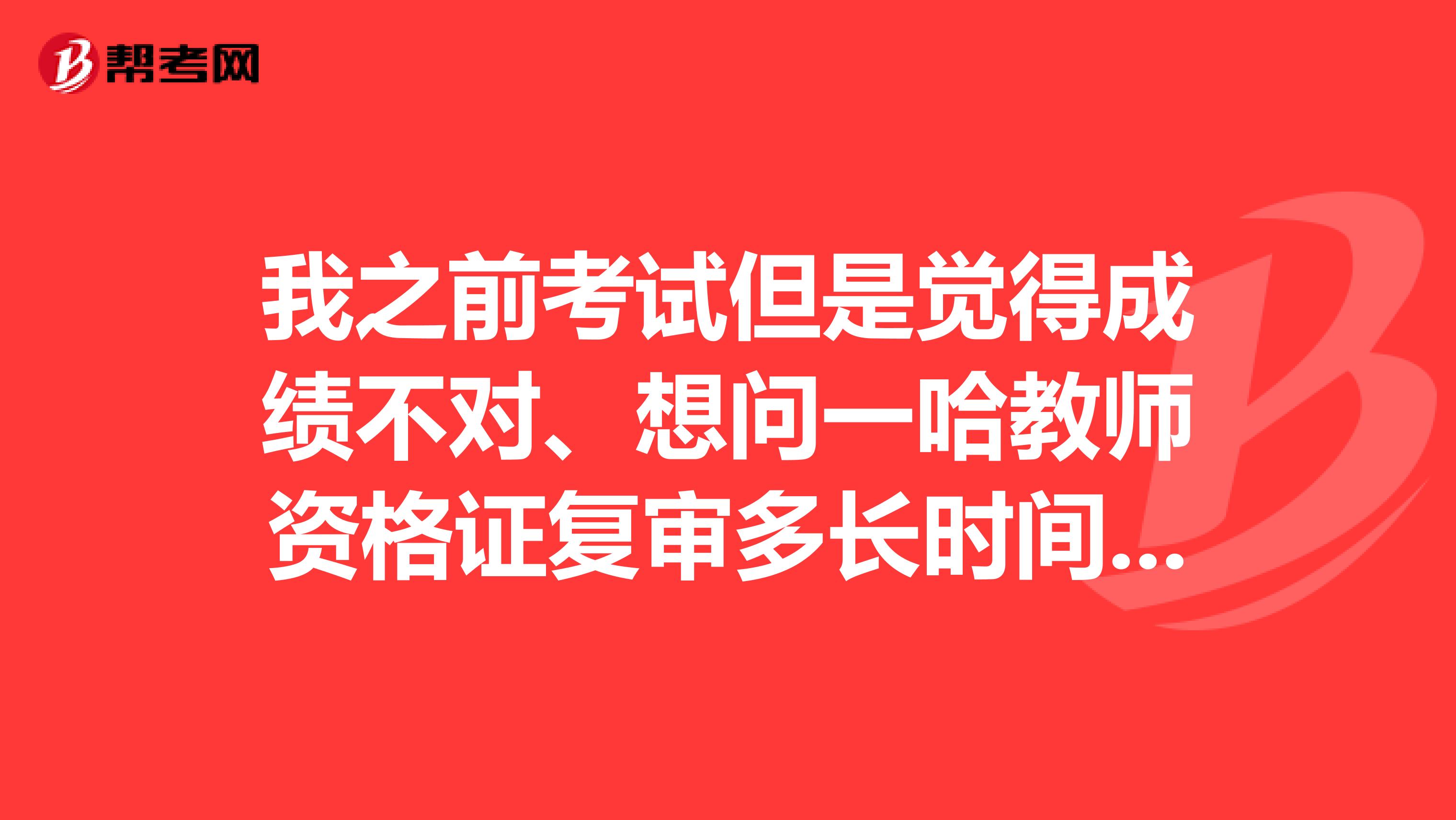 我之前考试但是觉得成绩不对、想问一哈教师资格证复审多长时间回复