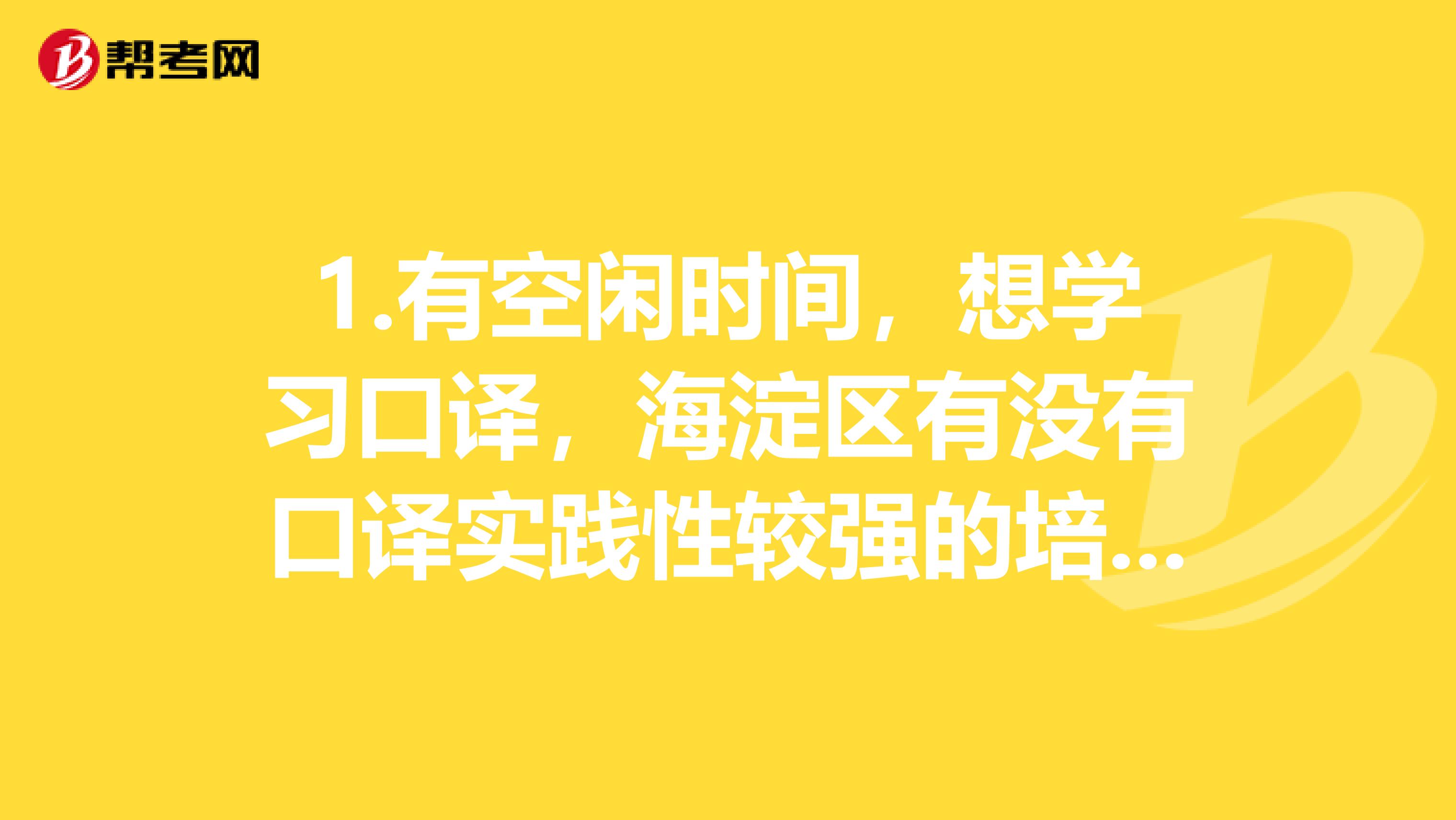 1.有空闲时间，想学习口译，海淀区有没有口译实践性较强的培训，希望有经验的说几句。