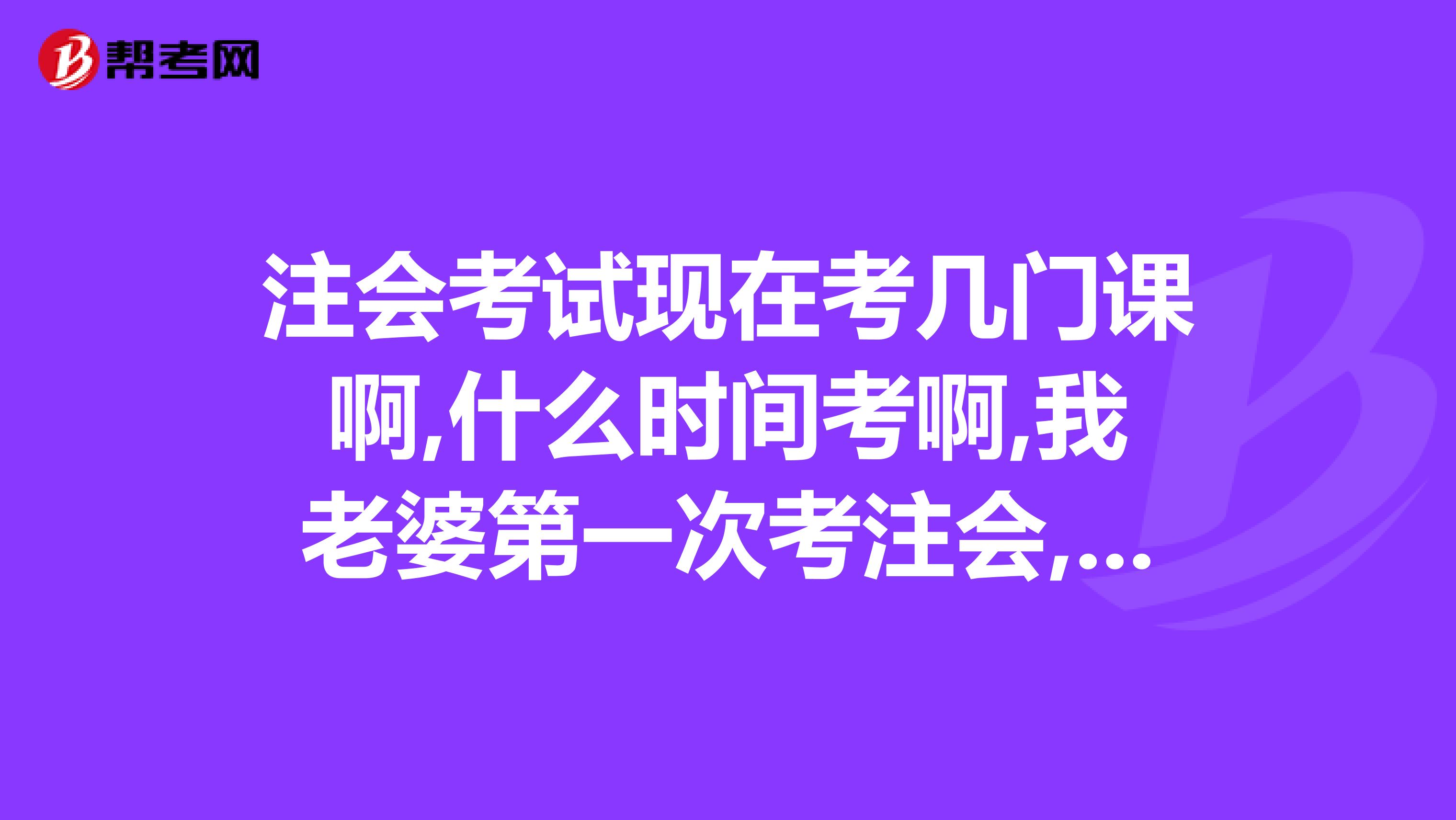 注會考試現在考幾門課啊,什么時間考啊,我老婆第一次考注會,應當先選擇哪幾門課程看啊
