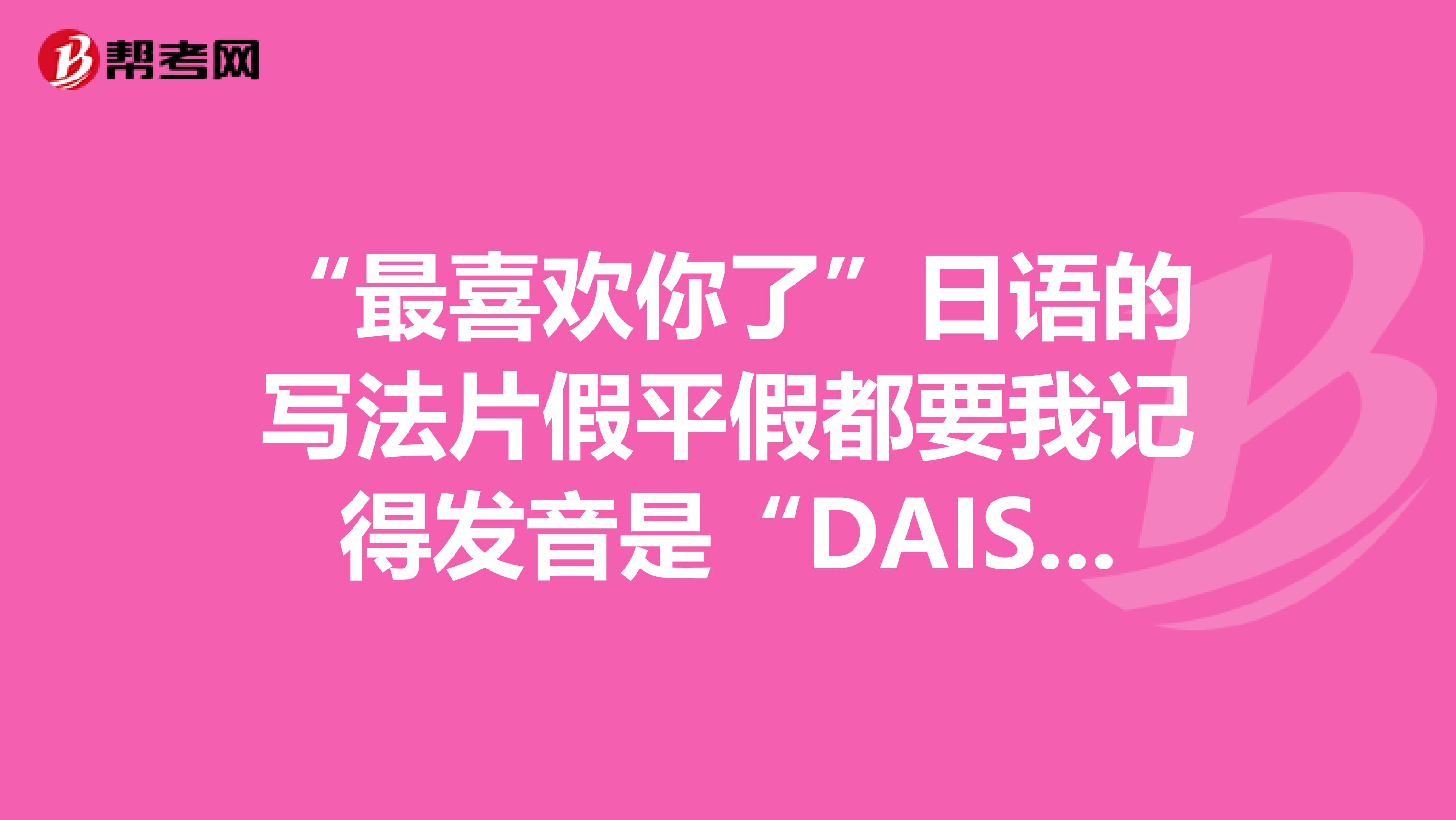 "最喜欢你了"日语的写法片假平假都要我记得发音是"daisuki"还是"