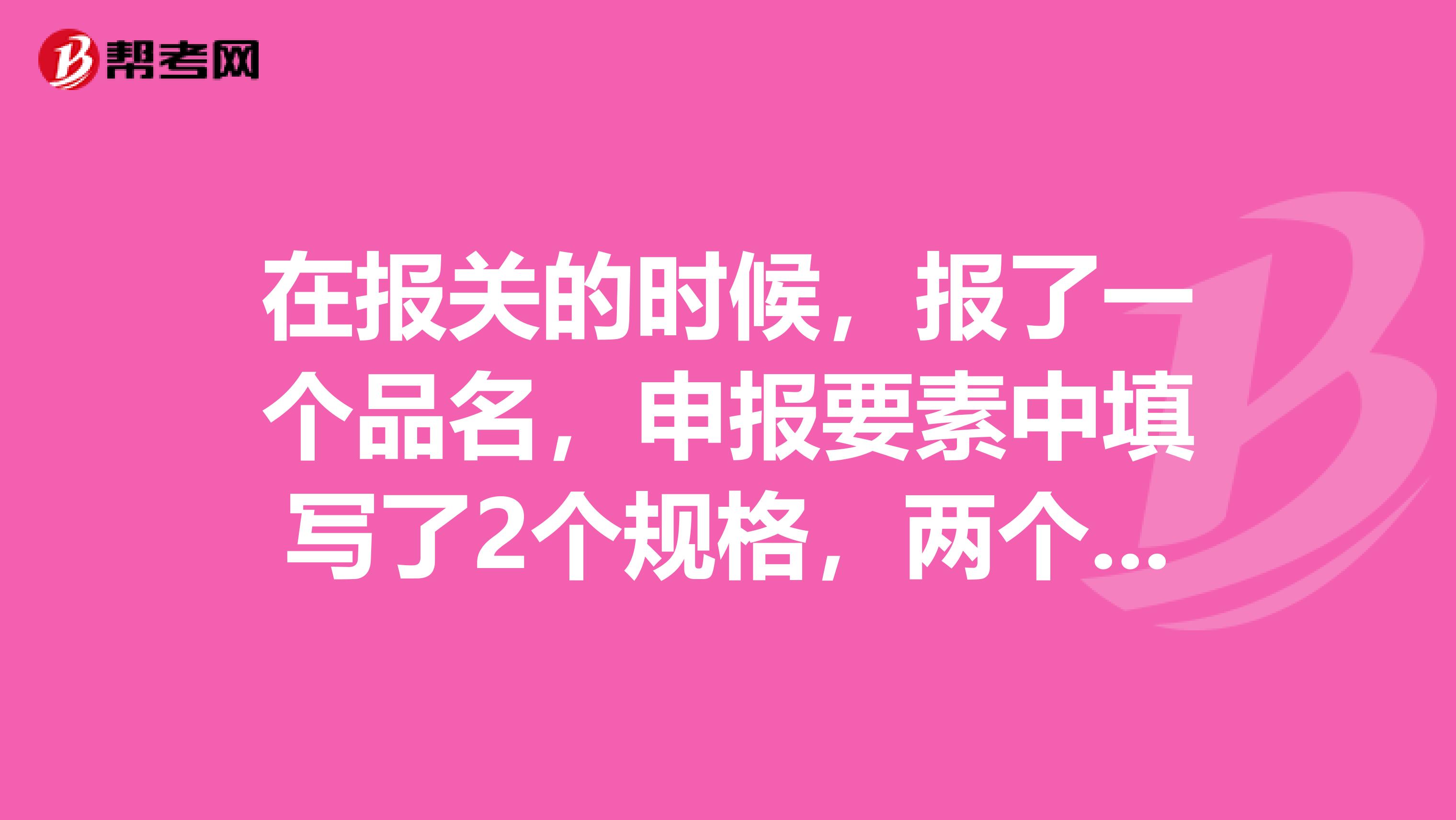 在報關(guān)的時候，報了一個品名，申報要素中填寫了2個規(guī)格，兩個規(guī)格的單價和HS 編碼也是一樣的
