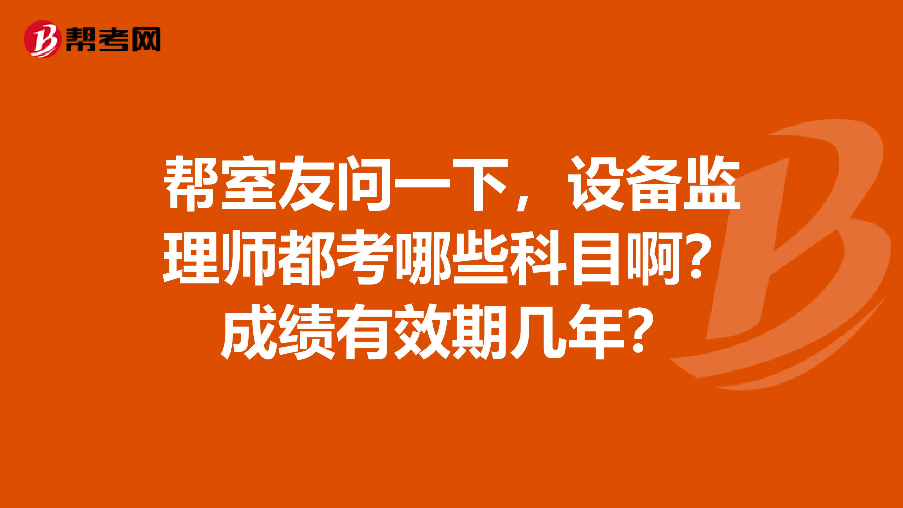 帮室友问一下,设备监理师都考哪些科目啊?成绩有效期几年?