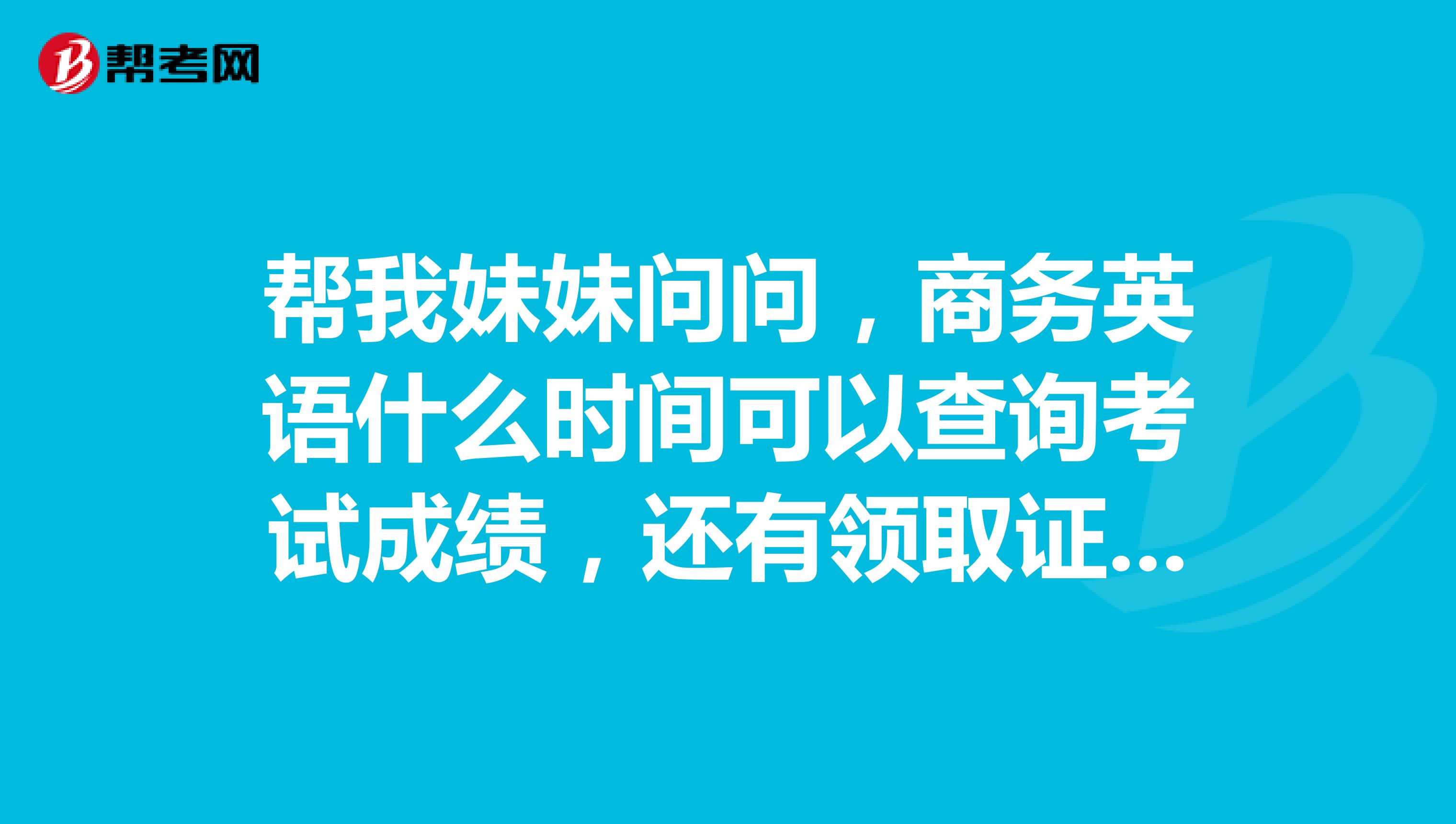 帮我妹妹问问，商务英语什么时间可以查询考试成绩，还有领取证书的时间