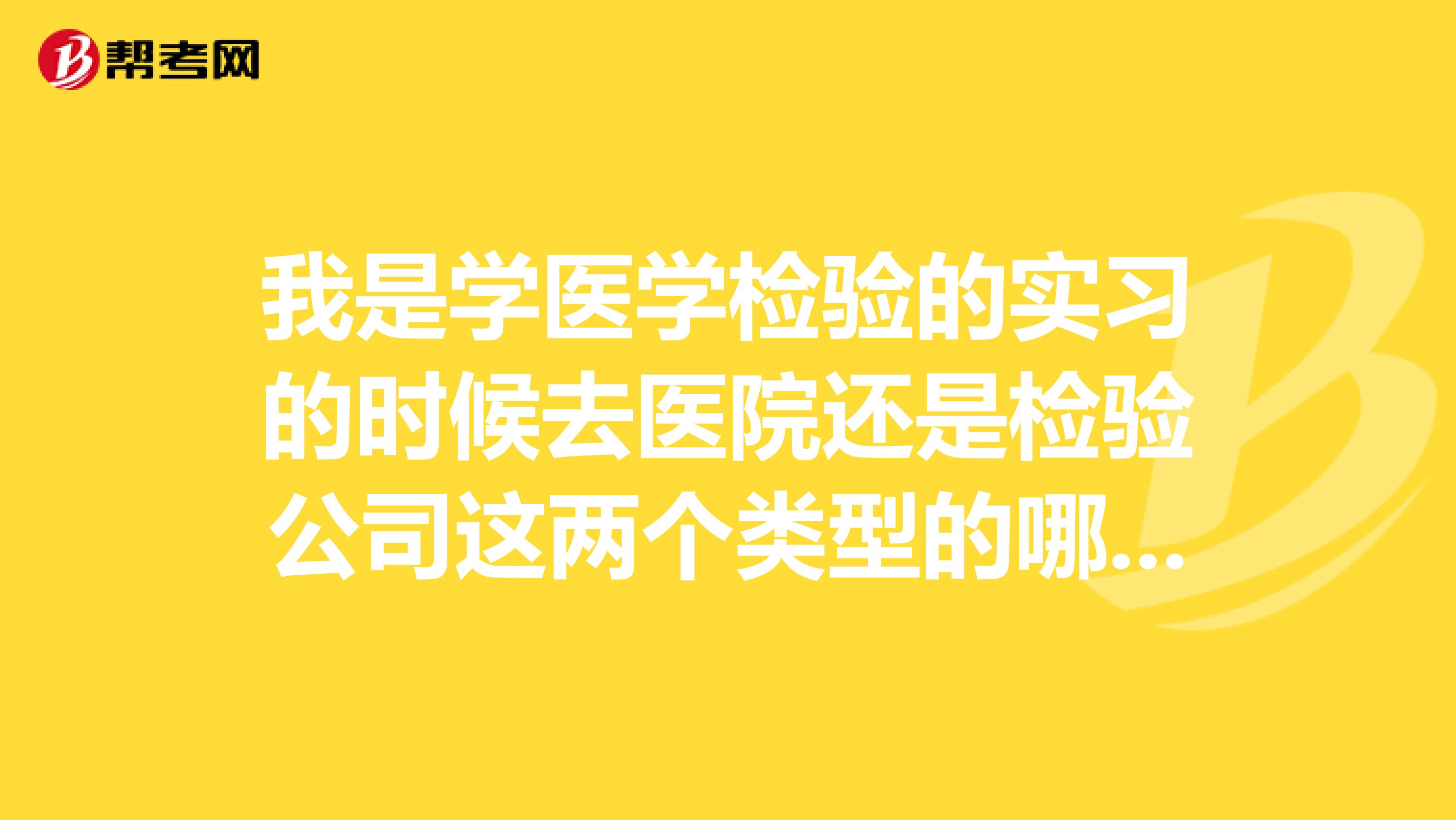 我是学医学检验的实习的时候去医院还是检验公司这两个类型的哪个好???