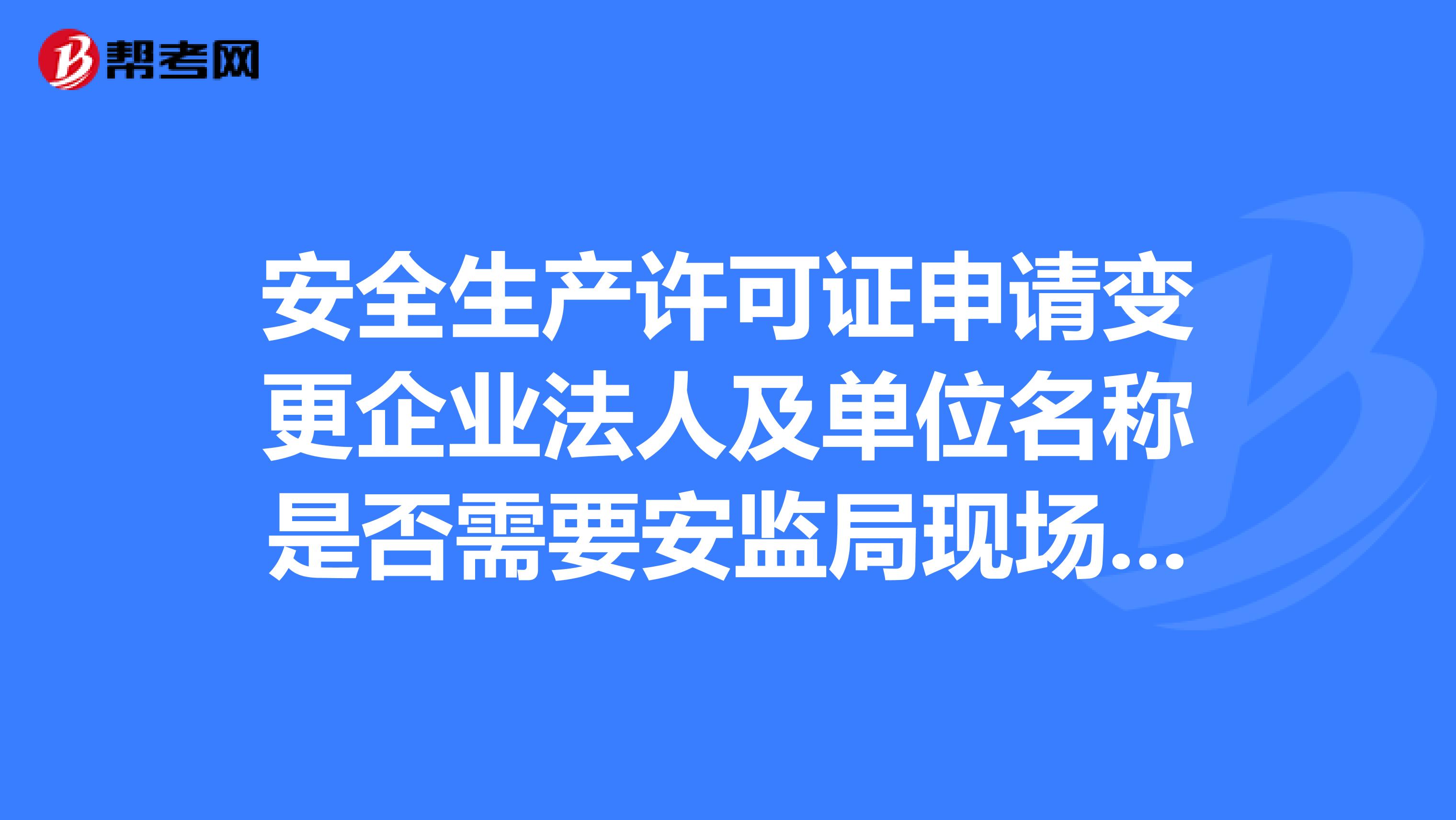 安全生产许可证申请变更企业法人及单位名称是否需要安监局现场检查验收