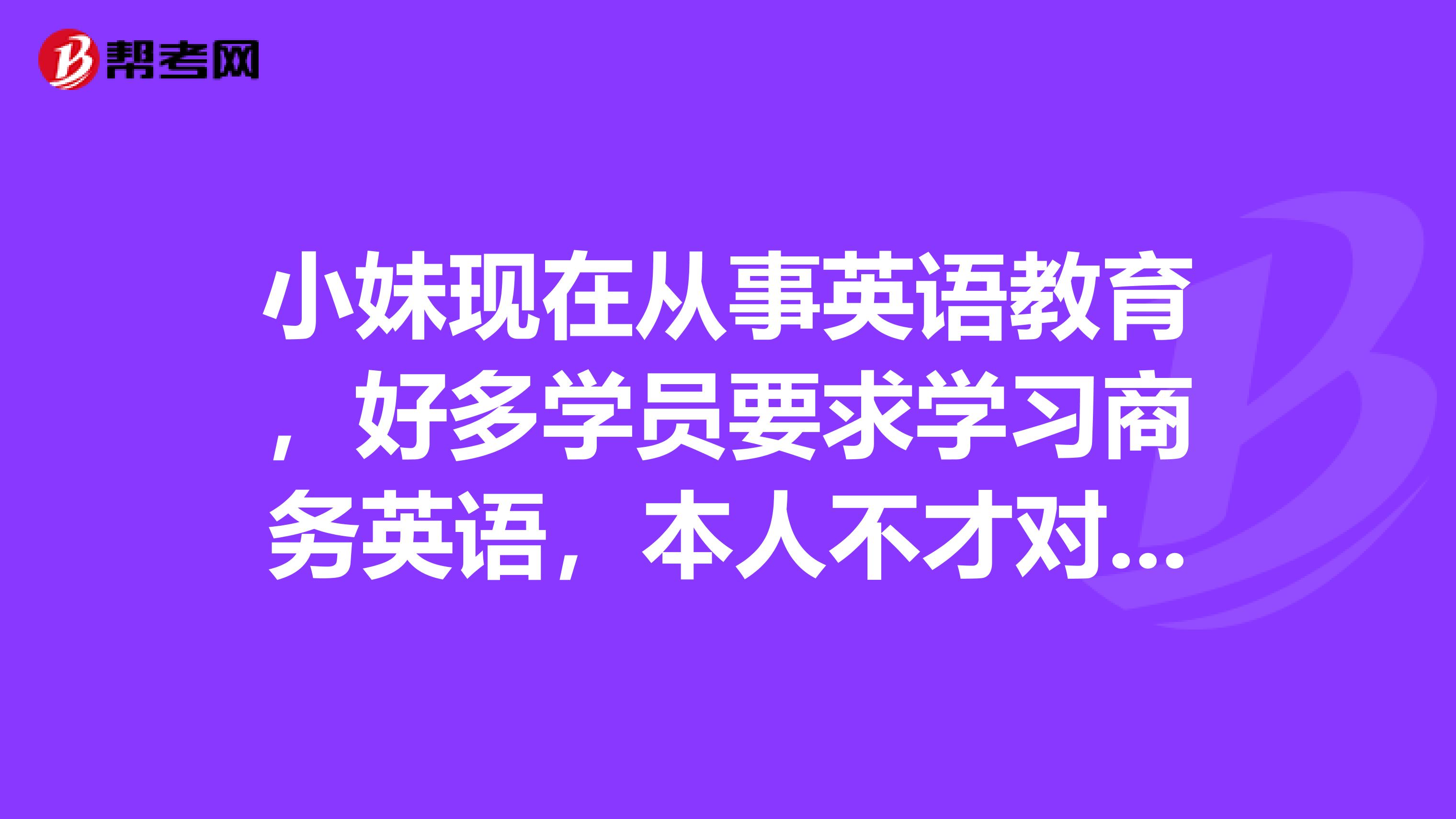 小妹现在从事英语教育,好多学员要求学习商务英语,本人不才对商务英语了解几乎为零……请各位懂得的帮帮忙,讲讲商务英语学习的主要内容或者主要学的东西是什么!