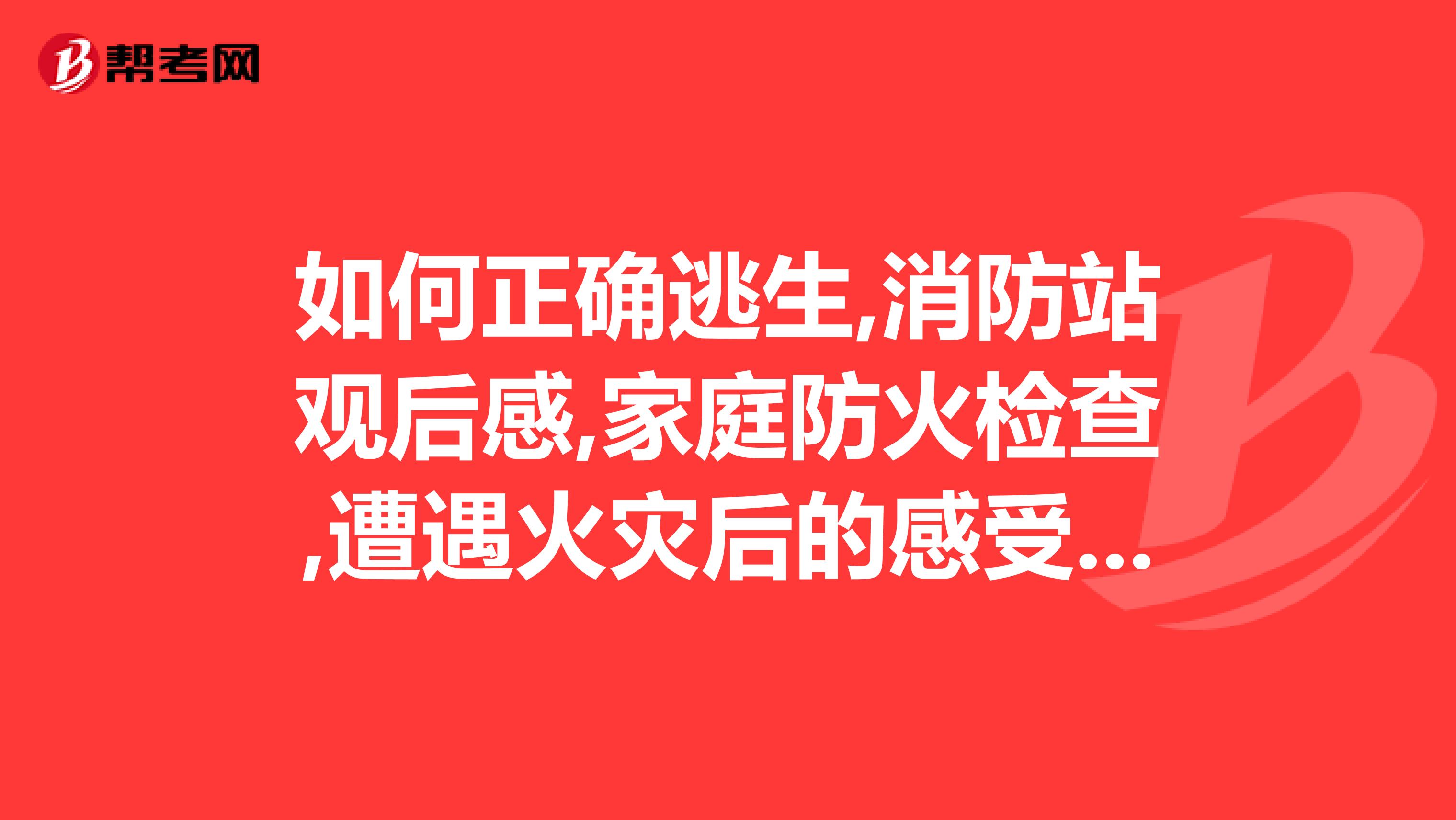 如何正确逃生,消防站观后感,家庭防火检查,遭遇火灾后的感受,结合各自家庭制定一份