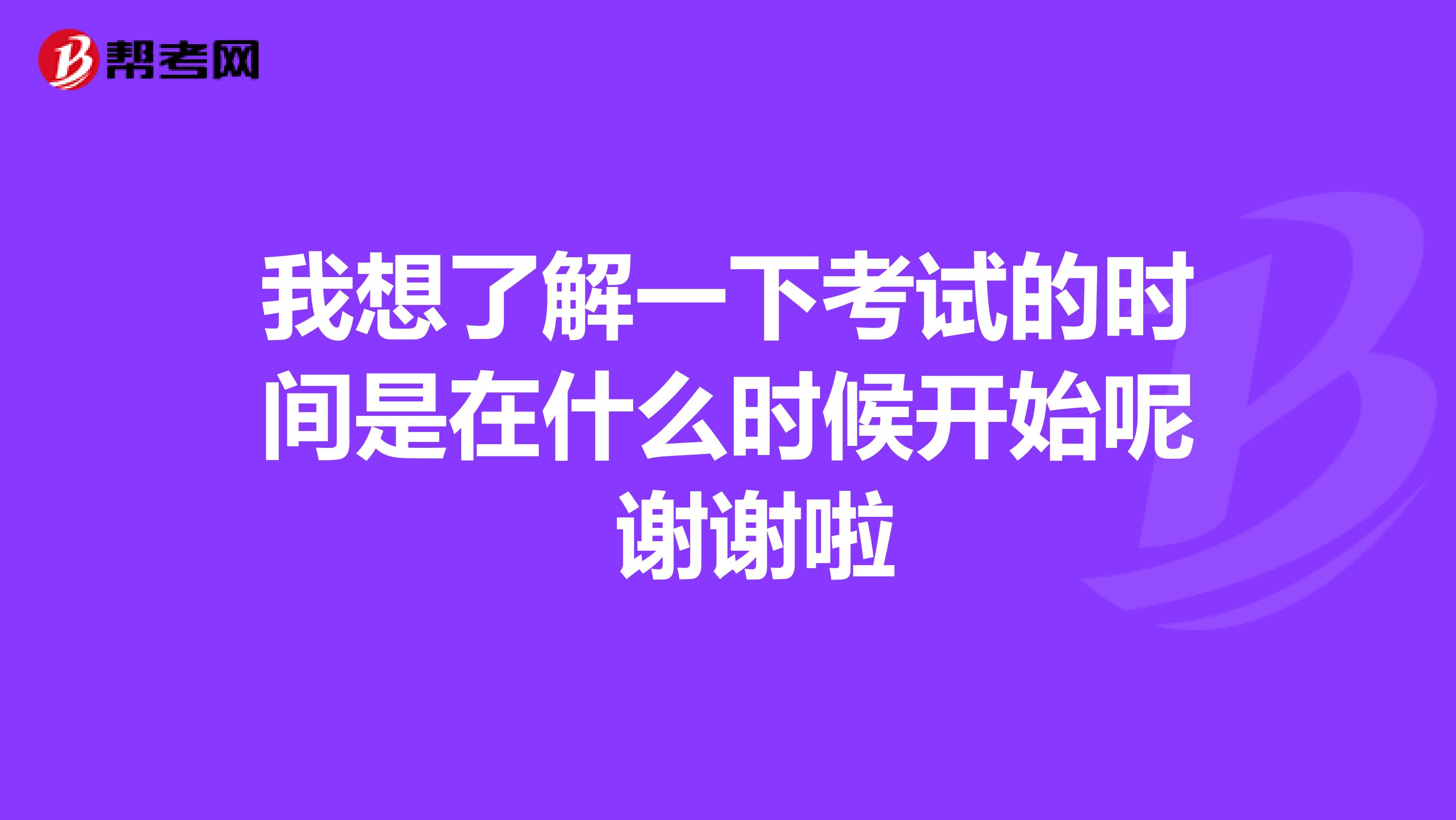 我想了解一下考试的时间是在什么时候开始呢 谢谢啦