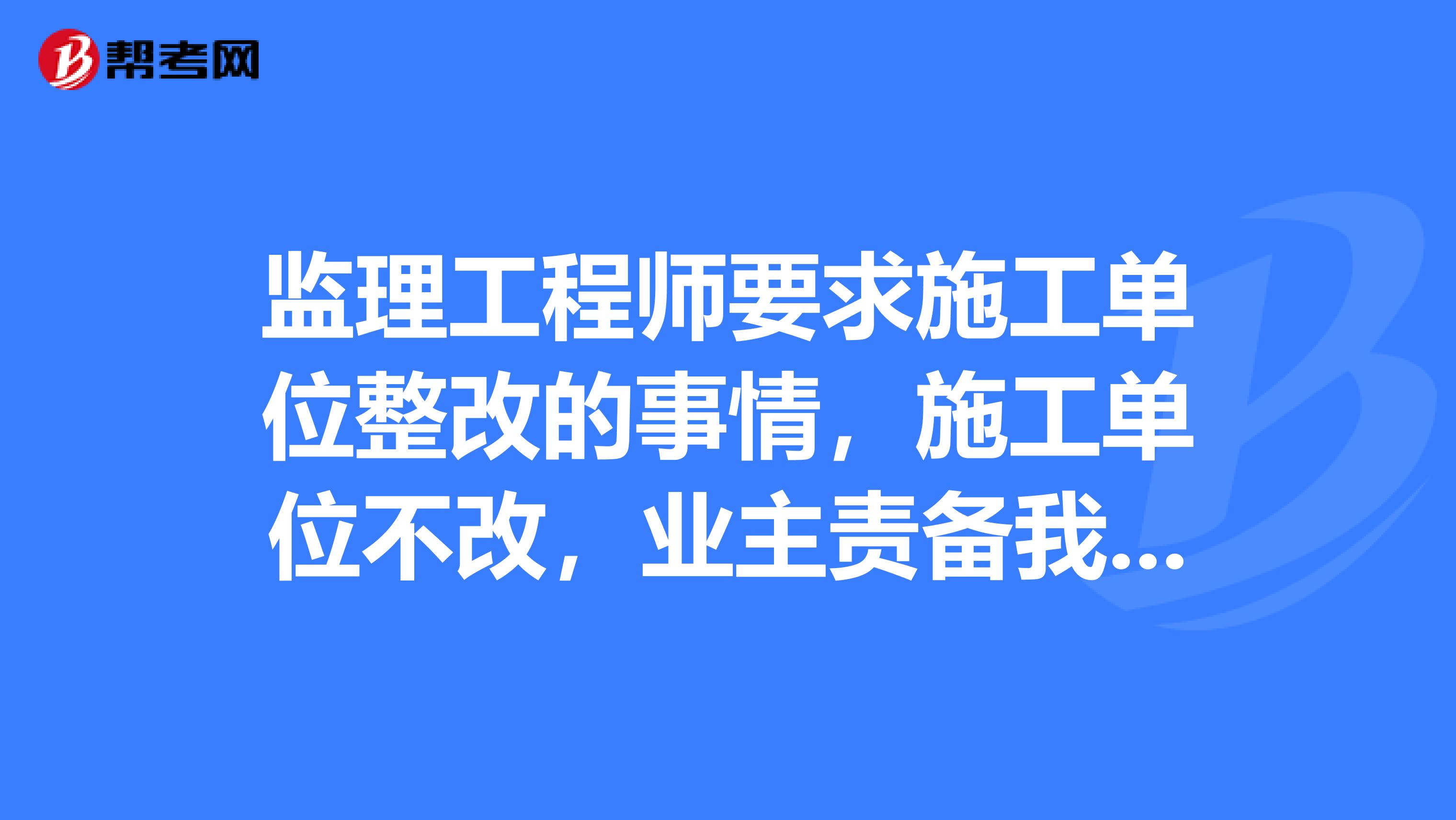 监理工程师要求施工单位整改的事情,施工单位不改,业主责备我们监理人员,我们怎么办?