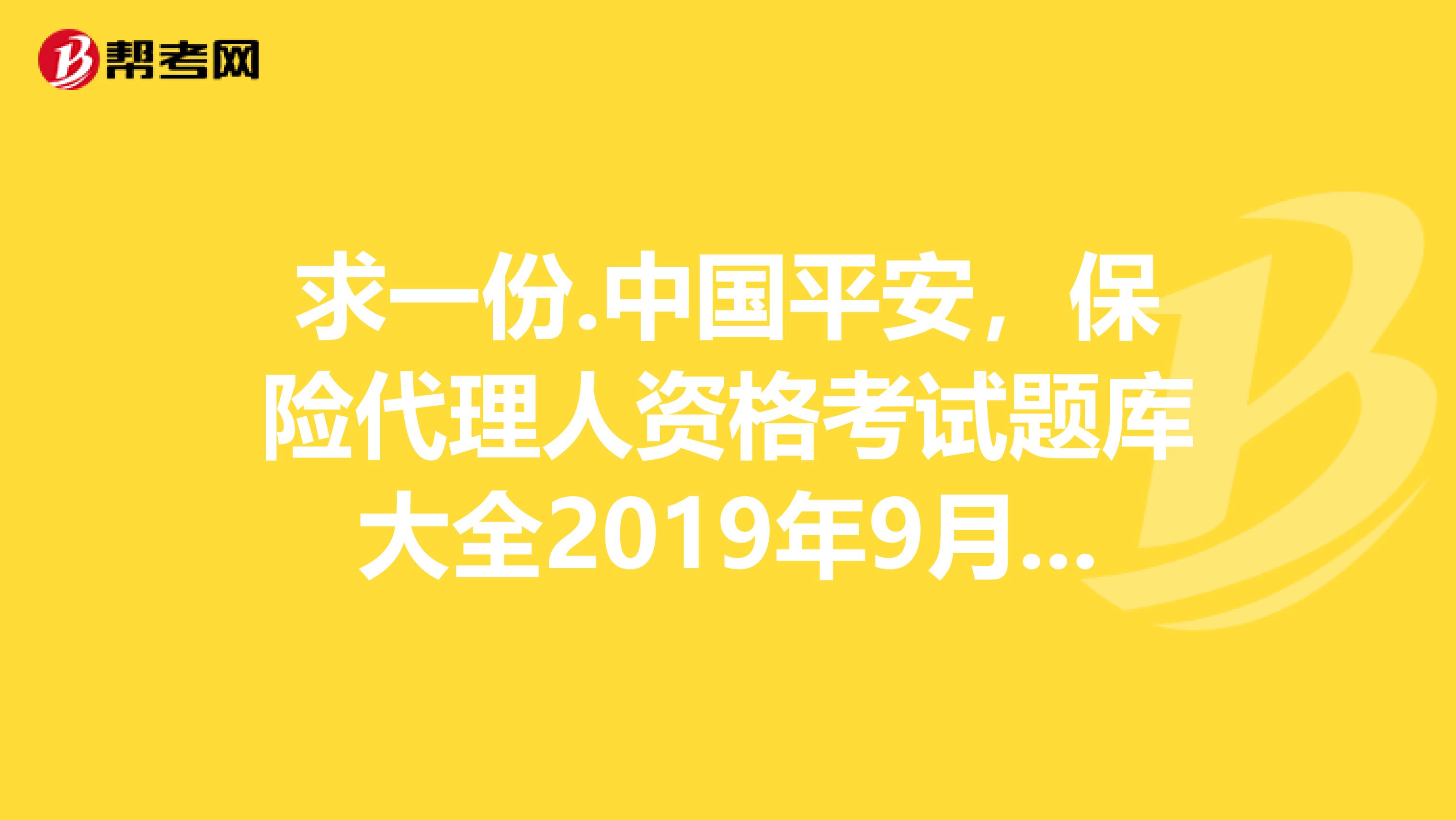 求一份.中国平安,保险代理人资格考试题库大全2019年9月第四版答案