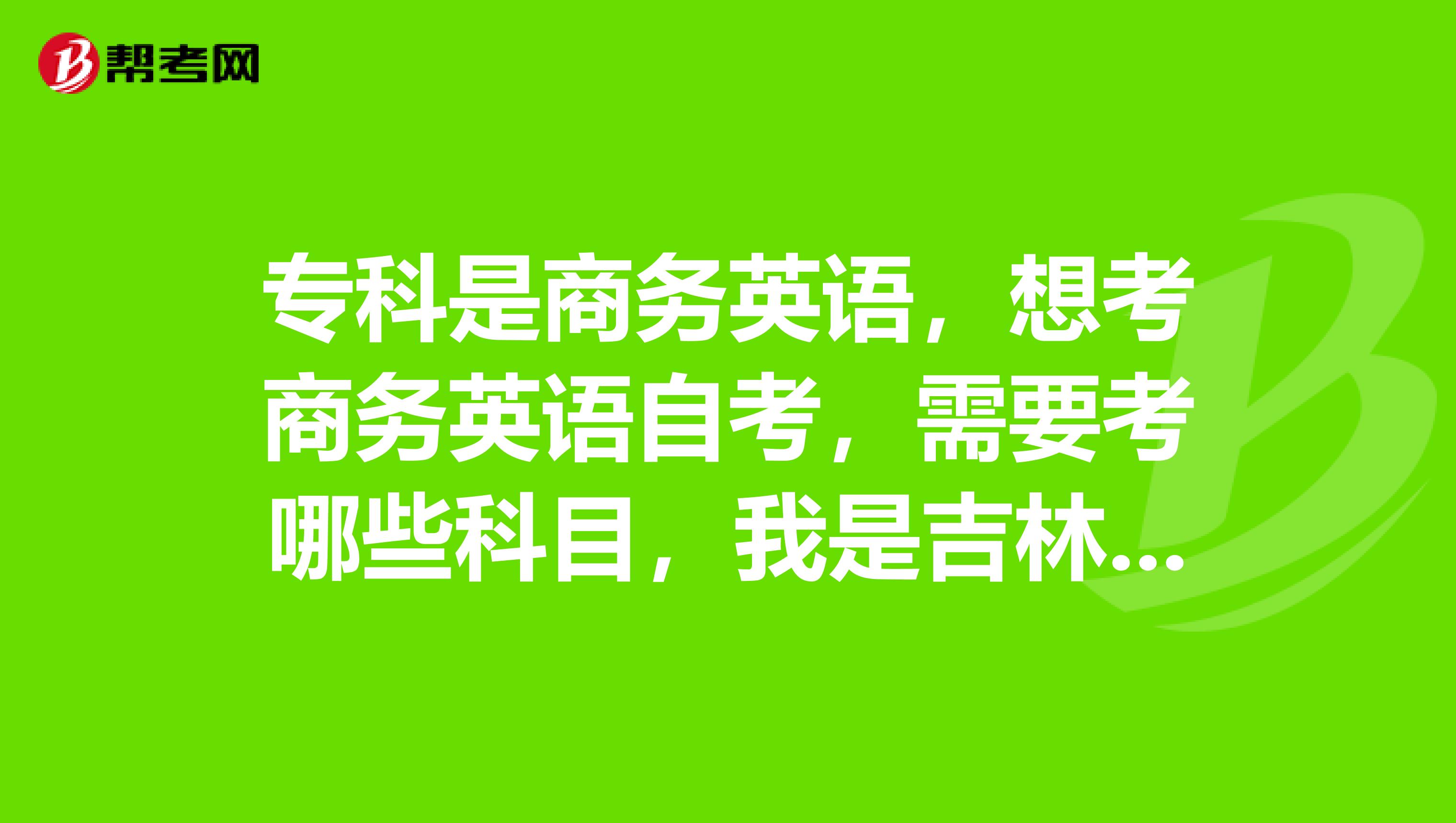 专科是商务英语,想考商务英语自考,需要考哪些科目,我是吉林省的