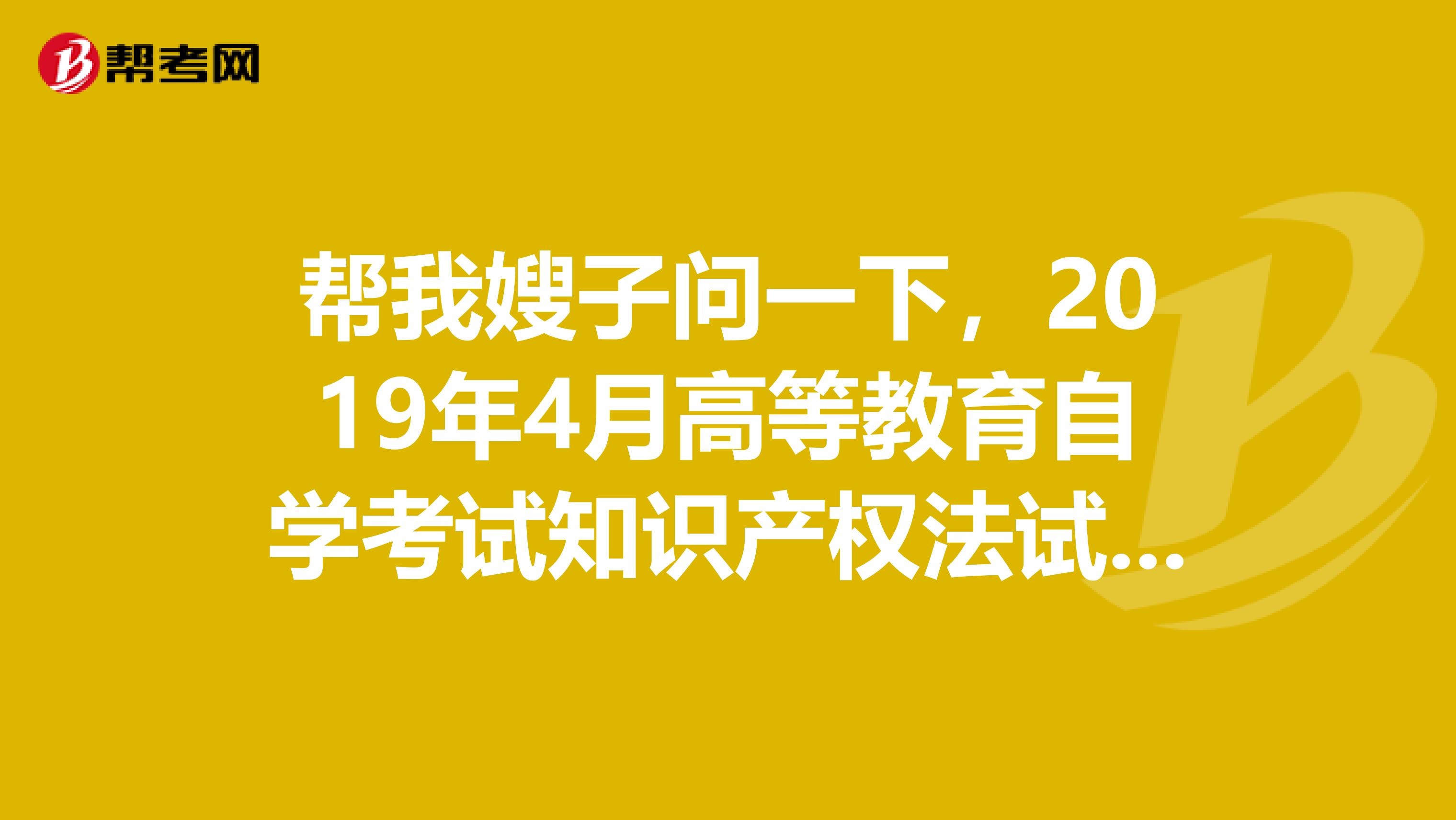帮我嫂子问一下，2019年4月高等教育自学考试知识产权法试题及答案有吗？