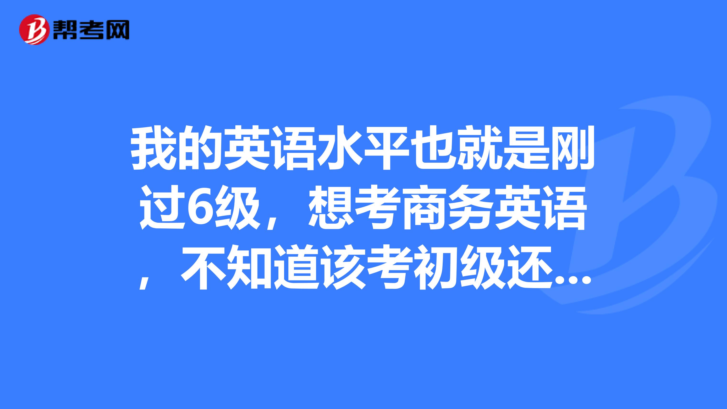 我的英语水平也就是刚过6级,想考商务英语,不知道该考初级还是中级