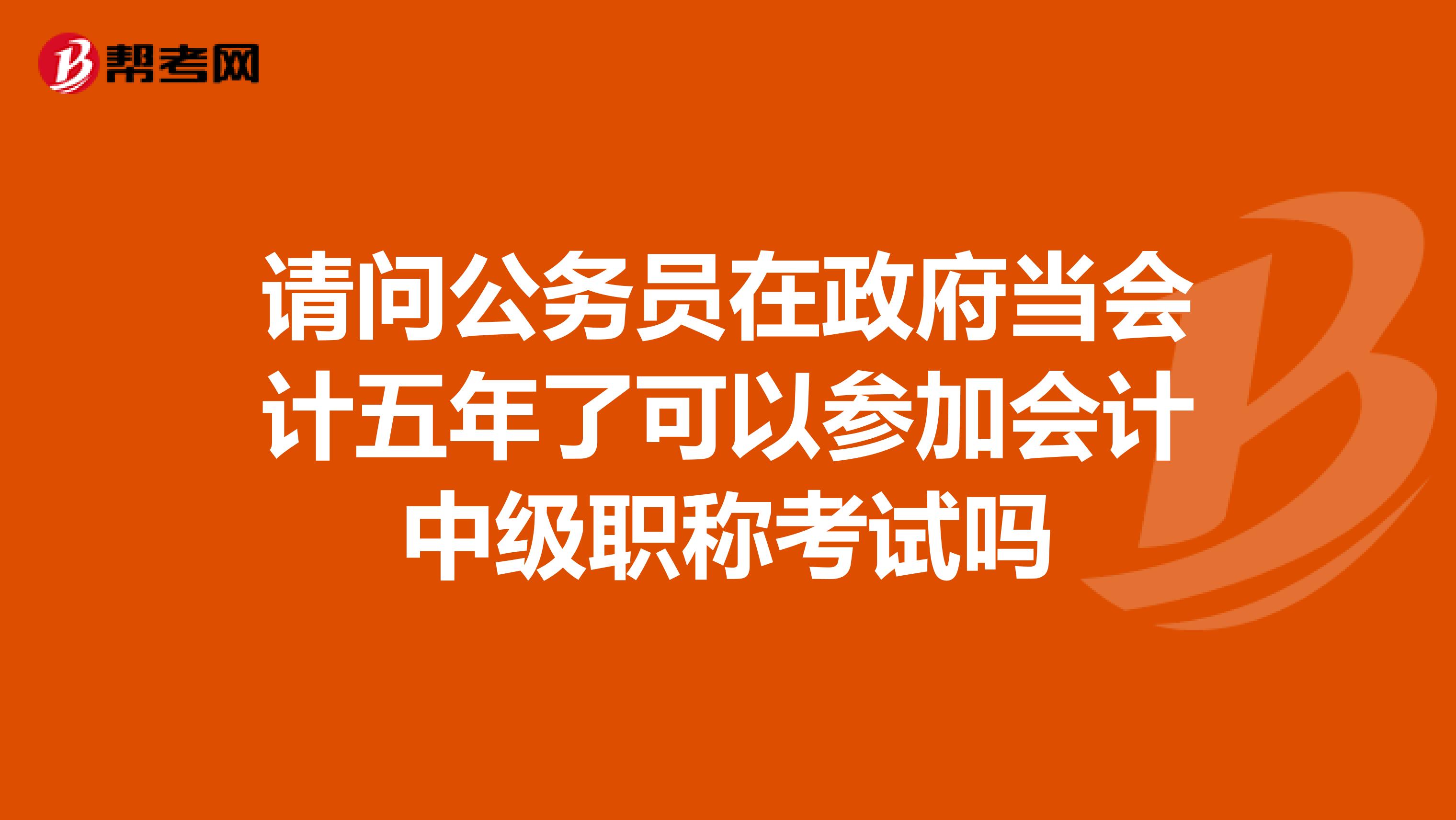 请问公务员在政府当会计五年了可以参加会计中级职称考试吗
