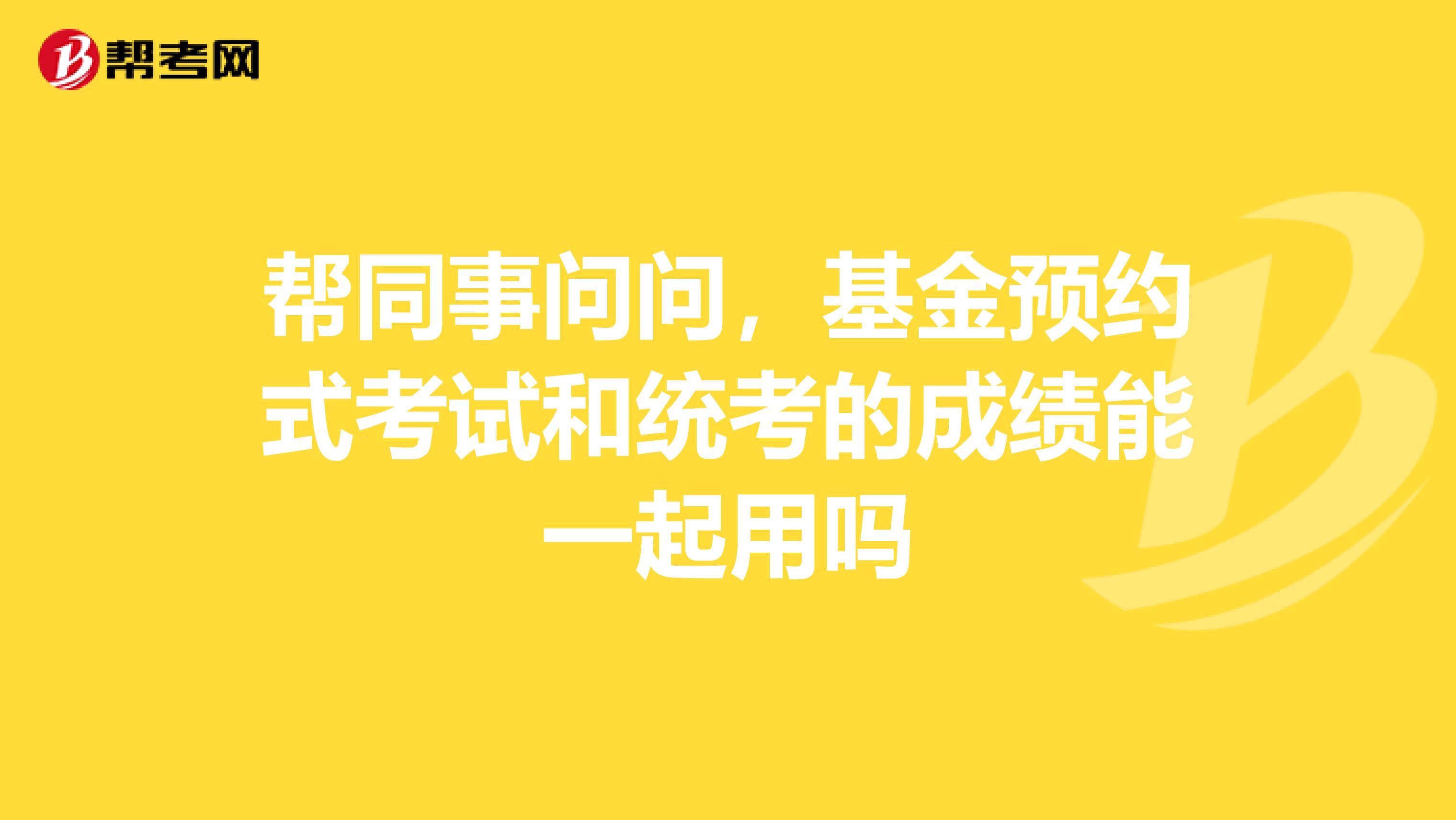 帮同事问问,基金预约式考试和统考的成绩能一起用吗