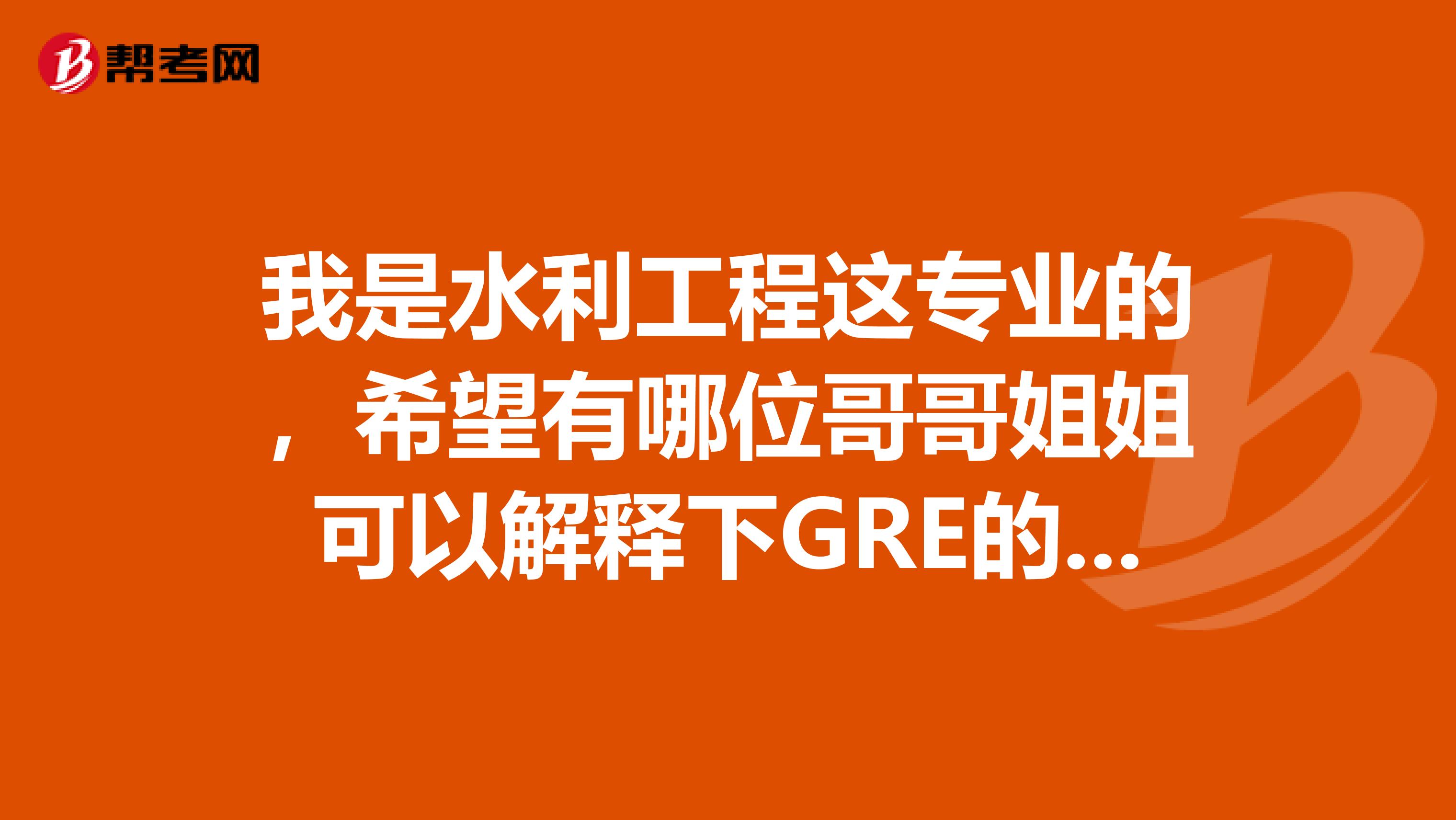 我是水利工程这专业的，希望有哪位哥哥姐姐可以解释下GRE的题型，帮帮我吧，着急呀