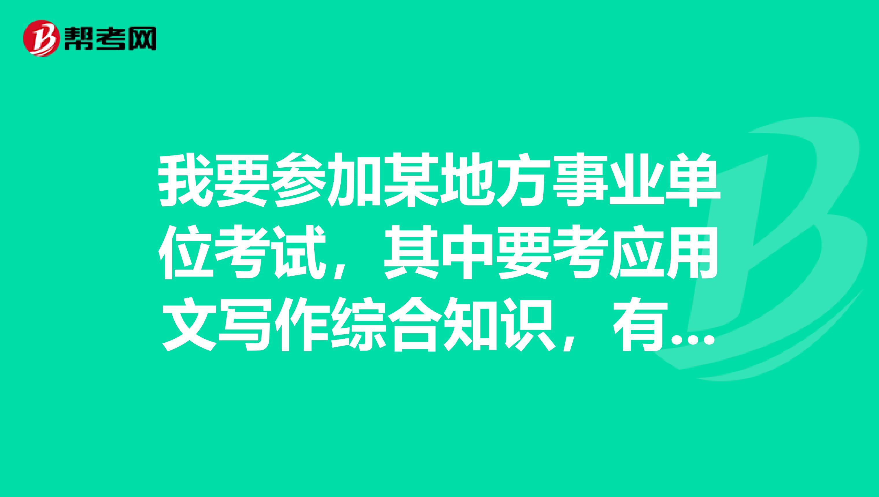 我要參加某地方事業單位考試，其中要考應用文寫作綜合知識，有誰能告訴我這個
