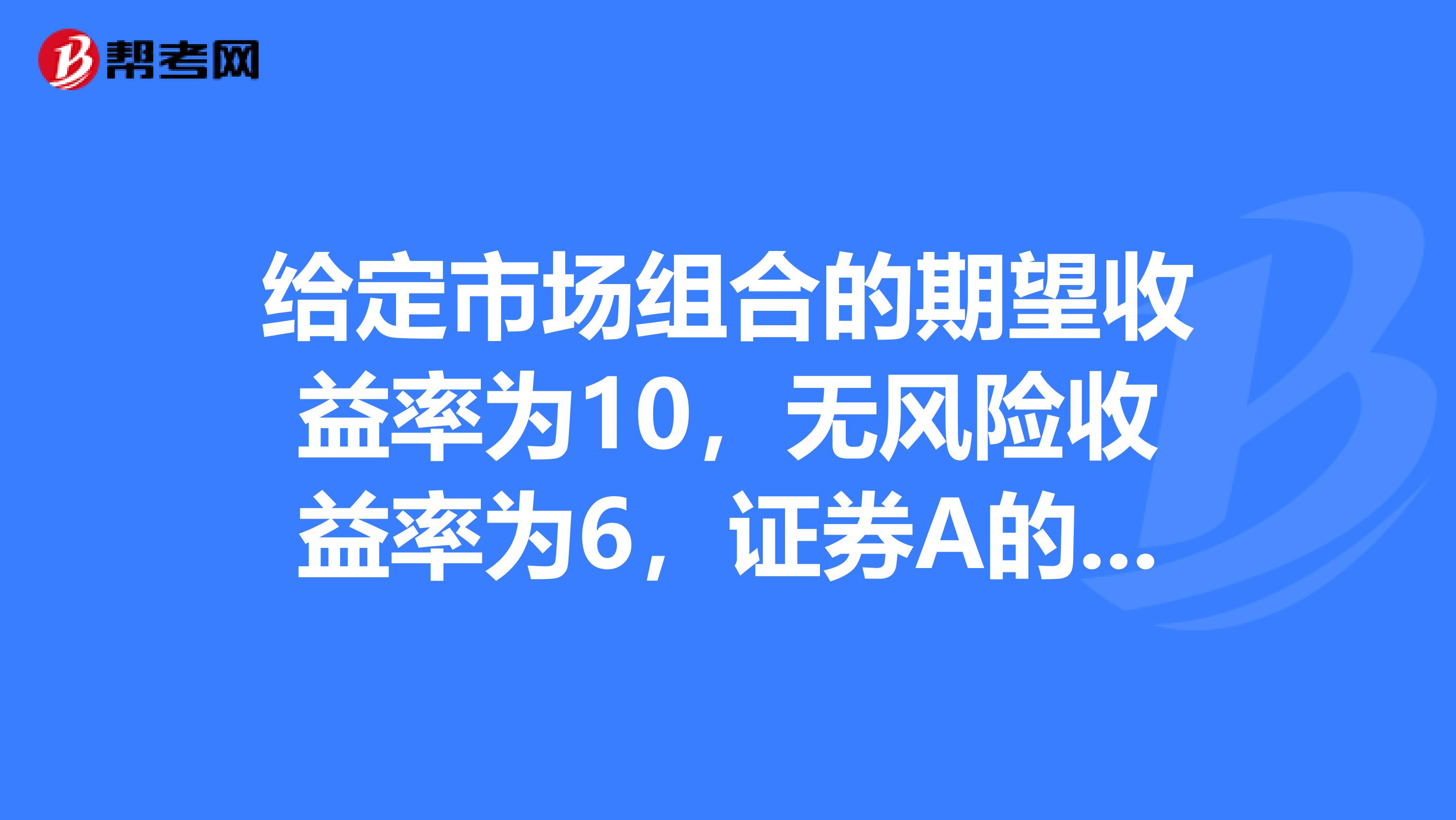 给定市场组合的期望收益率为10，无风险收益率为6，证券A的贝塔系数为0.85，证券B的贝塔系数为1.20
