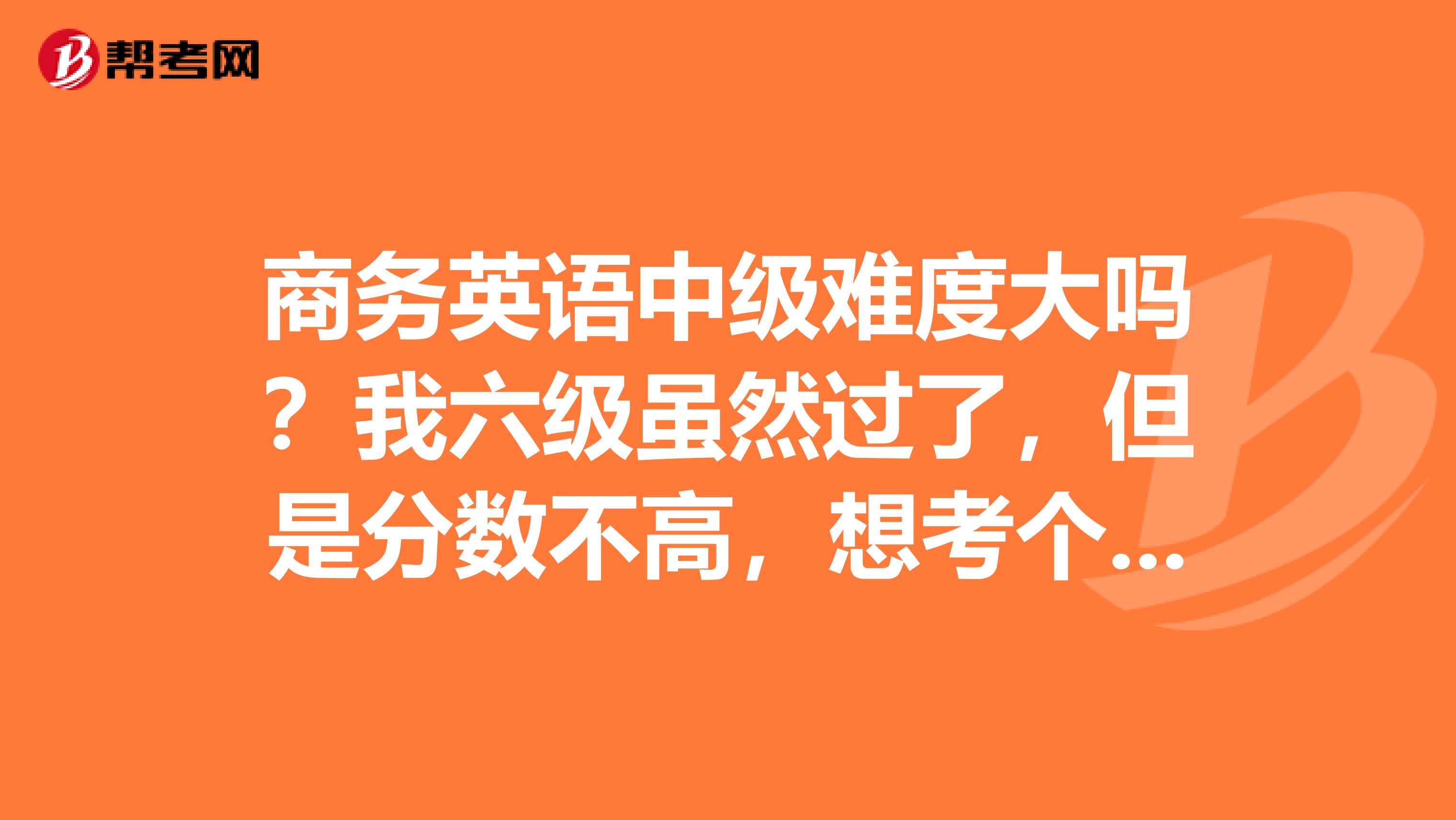 商务英语中级难度大吗?我六级虽然过了,但是分数不高,想考个商务英语中级的,不知道难度大不大哦?