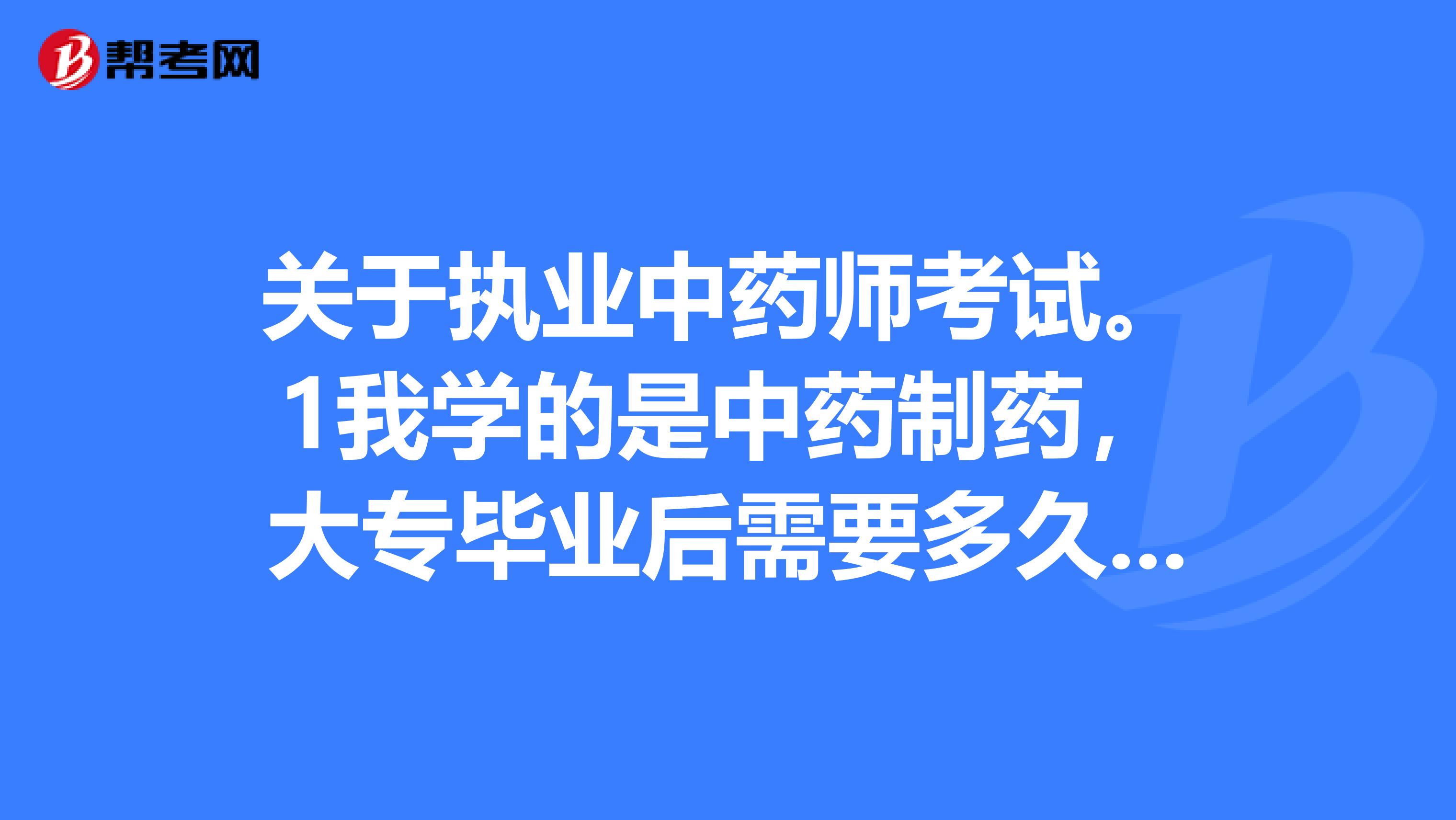 关于执业中药师考试。1我学的是中药制药，大专毕业后需要多久才能考执业药师？2我听说只能考执业中