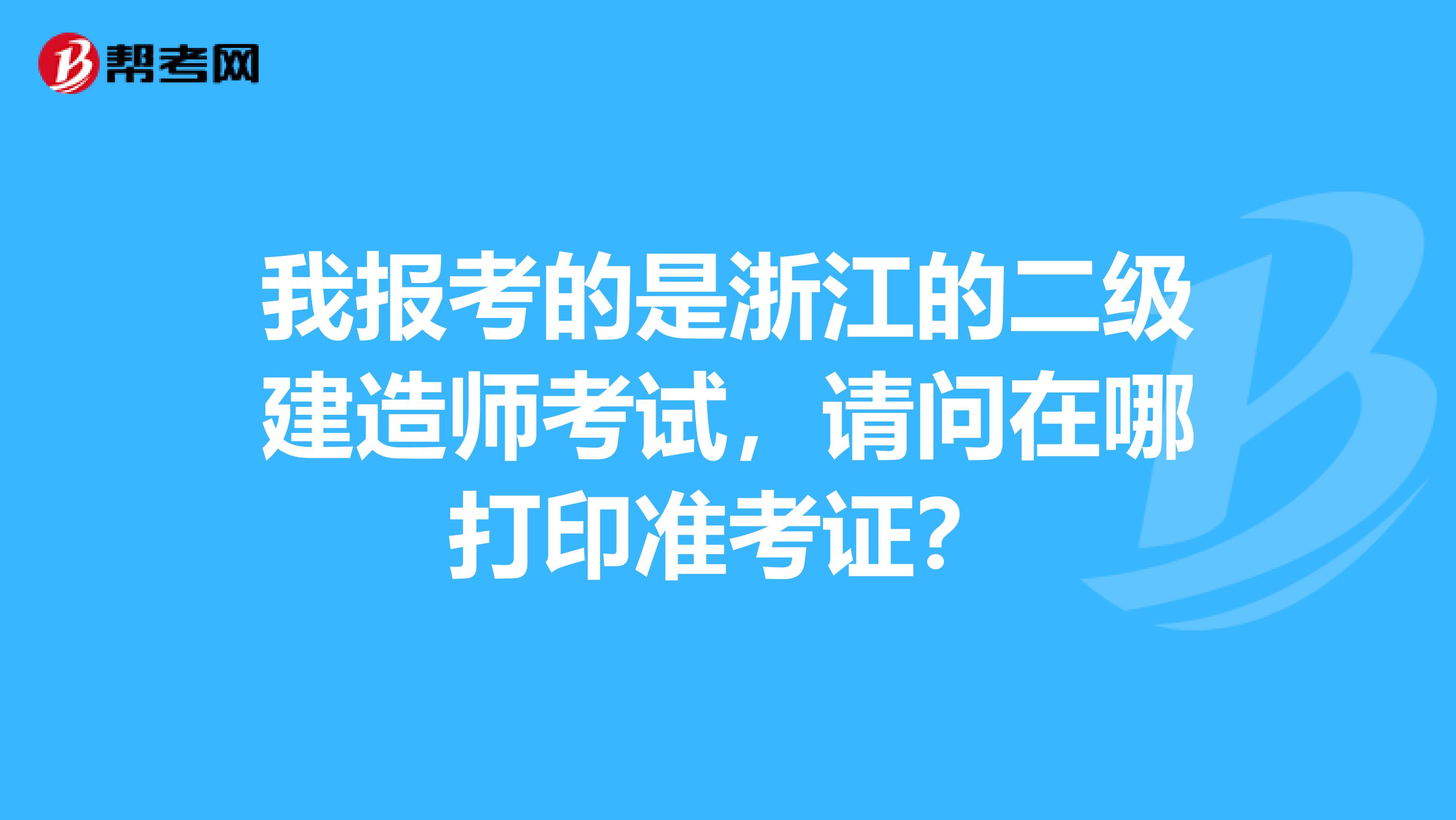 我报考的是浙江的二级建造师考试,请问在哪打印准考证?