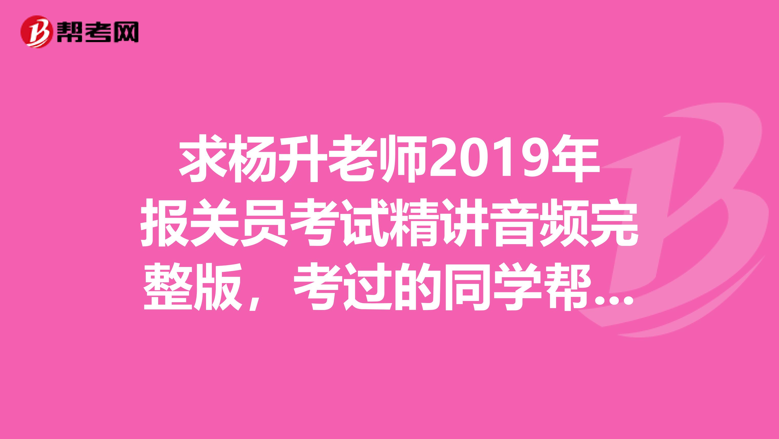 求杨升老师2019年报关员考试精讲音频完整版，考过的同学帮帮忙吧，谢谢了。QQ271975821或邮箱也可以。