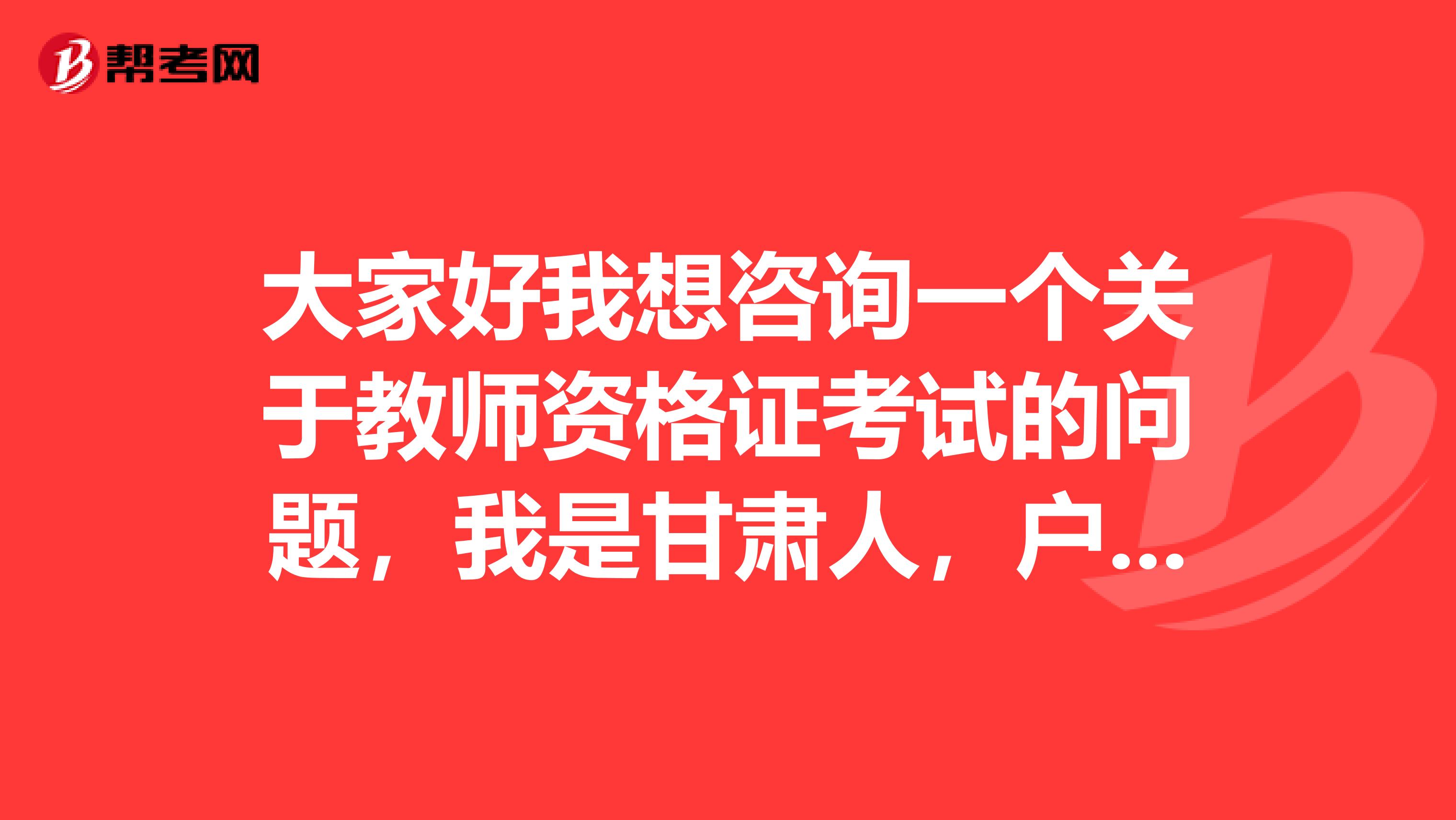 大家好我想咨询一个关于教师资格证考试的问题，我是甘肃人，户口也在甘肃，现在我在湖北省读师范高等专