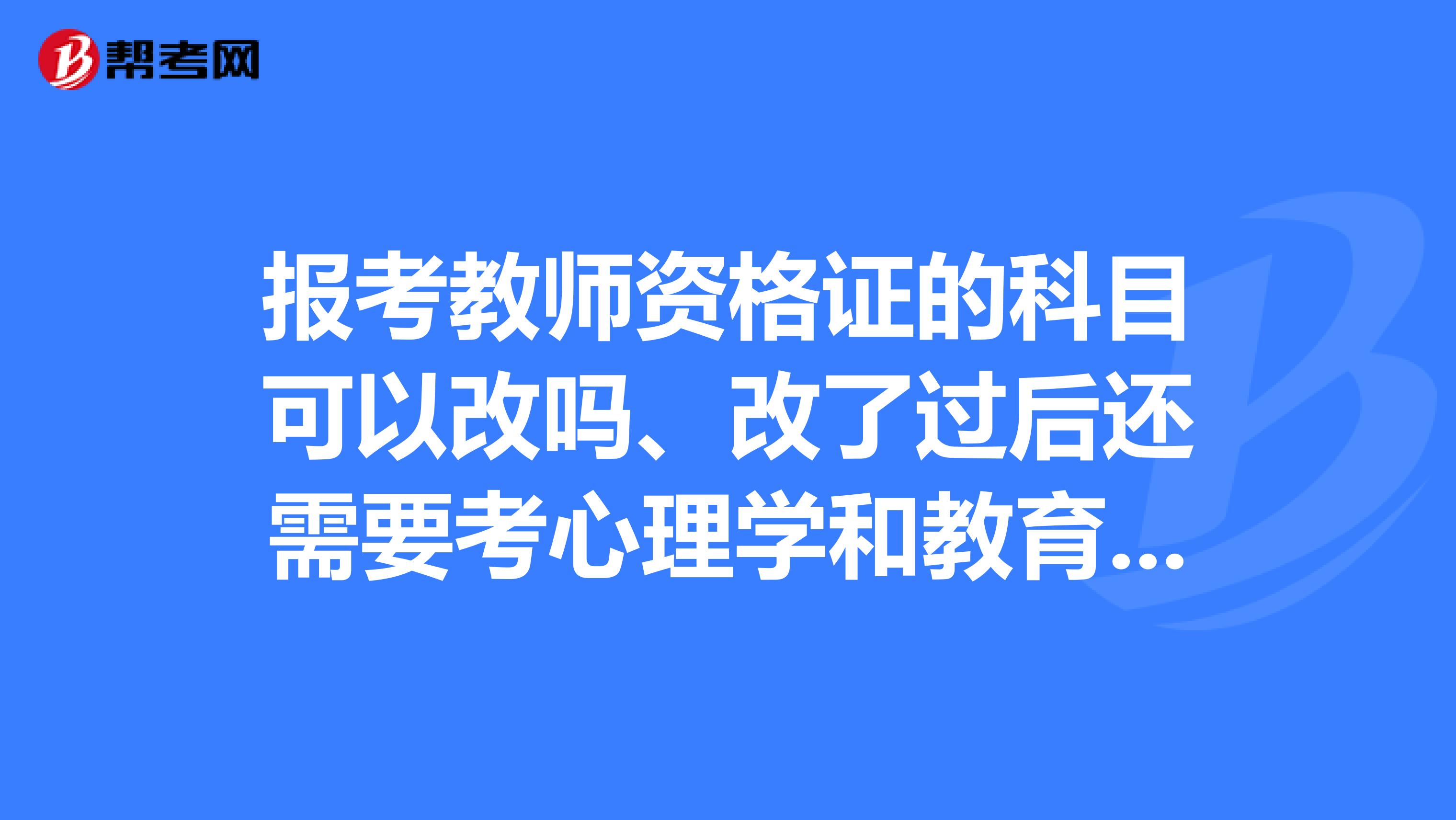 报考教师资格证的科目可以改吗、改了过后还需要考心理学和教育学吗