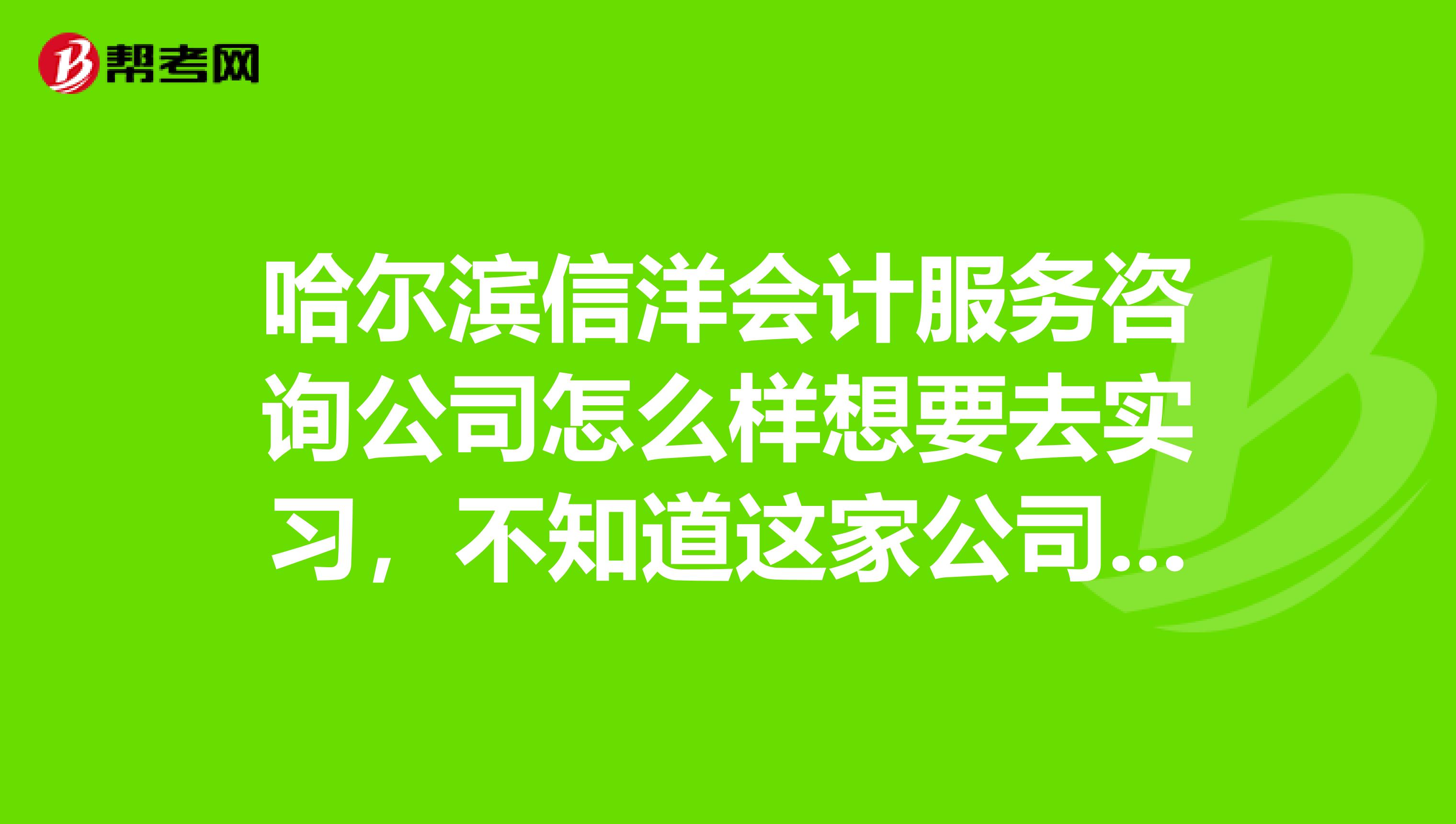 哈尔滨信洋会计服务咨询公司怎么样想要去实习,不知道这家公司怎么样谁能详细的告诉我一下
