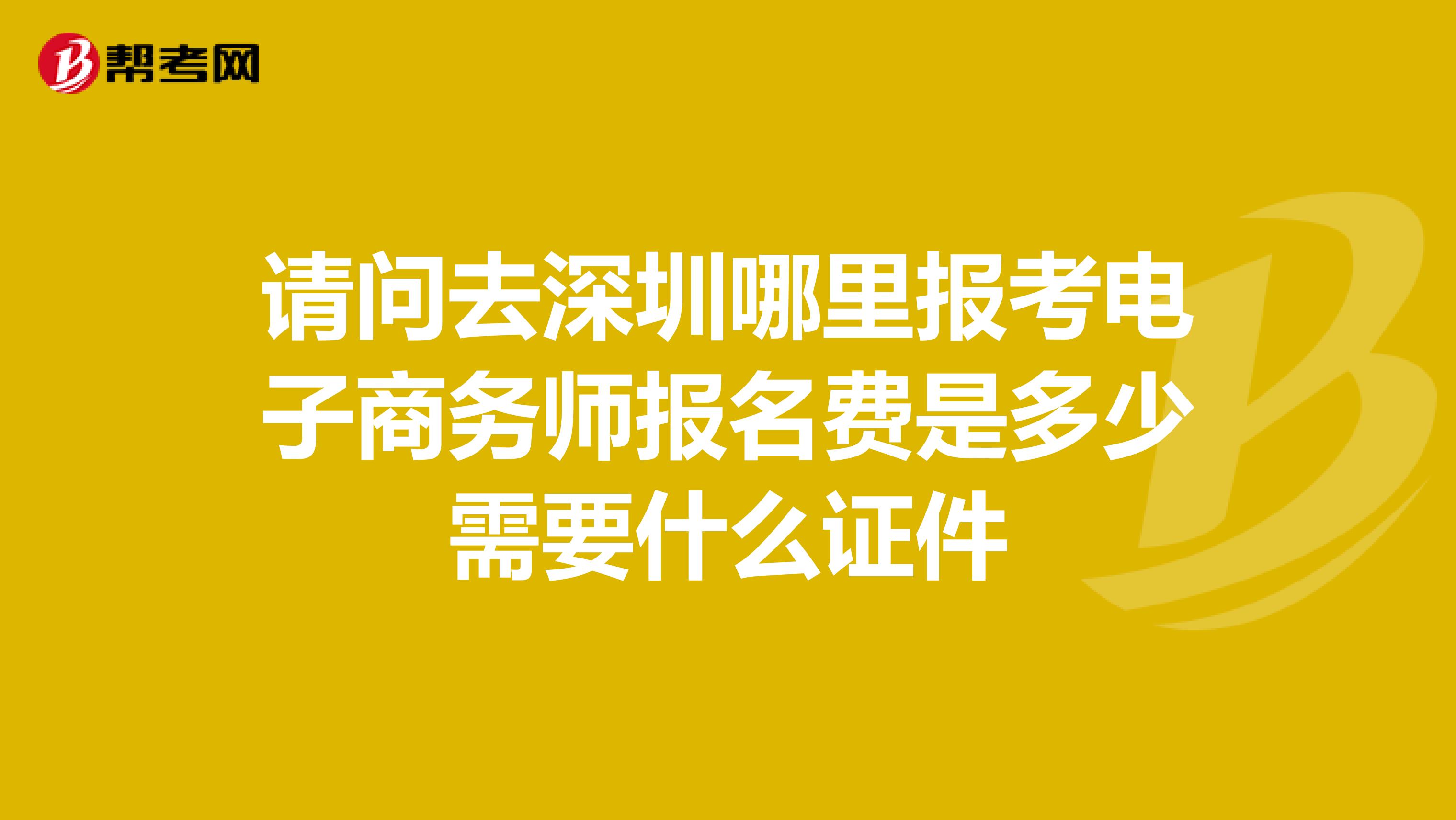 请问去深圳哪里报考电子商务师报名费是多少需要什么证件