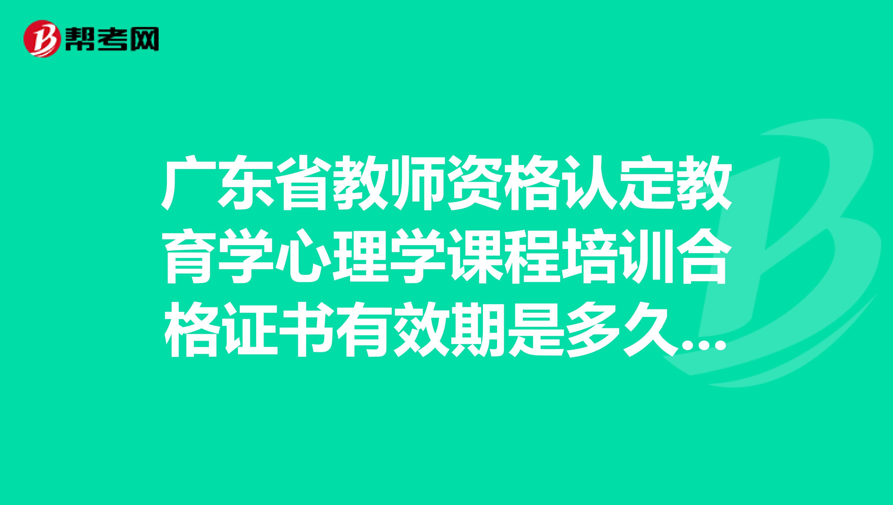 广东省教师资格认定教育学心理学课程培训合格证书有效期是多久,跪求解答
