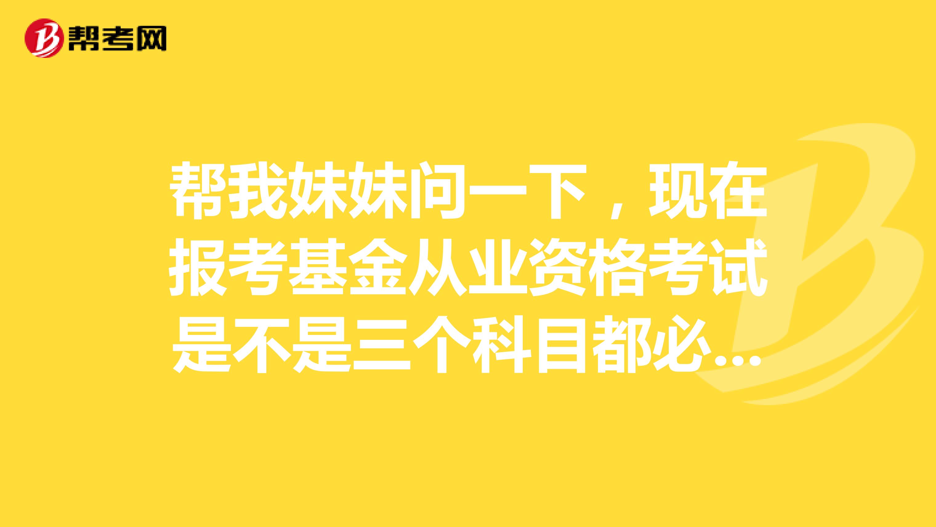 帮我妹妹问一下，现在报考基金从业资格考试是不是三个科目都必须考过才可以的。