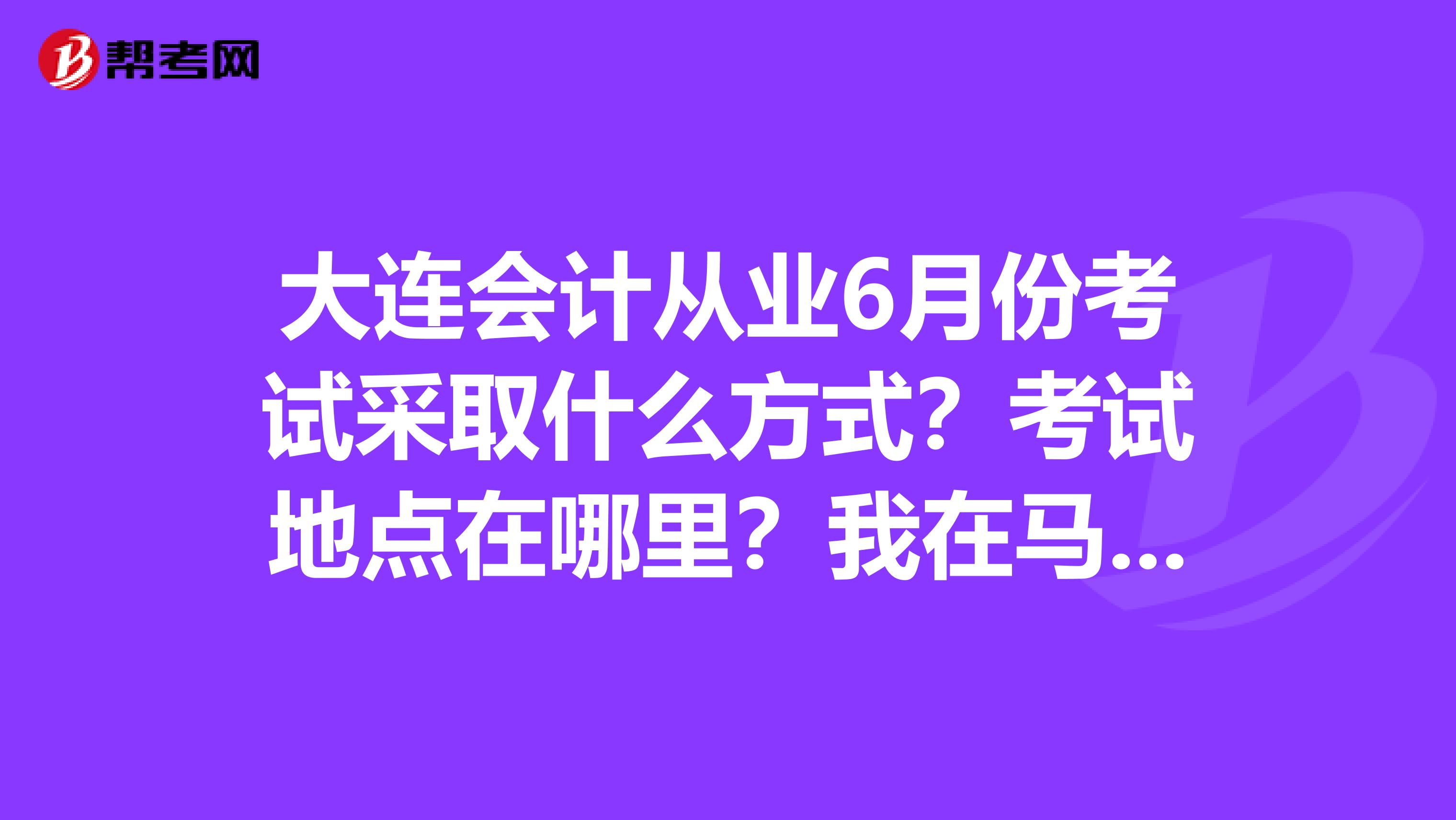 大連會(huì)計(jì)從業(yè)6月份考試采取什么方式？考試地點(diǎn)在哪里？我在馬蘭這邊，有什么車能到？關(guān)于考試的相關(guān)文件是什么？