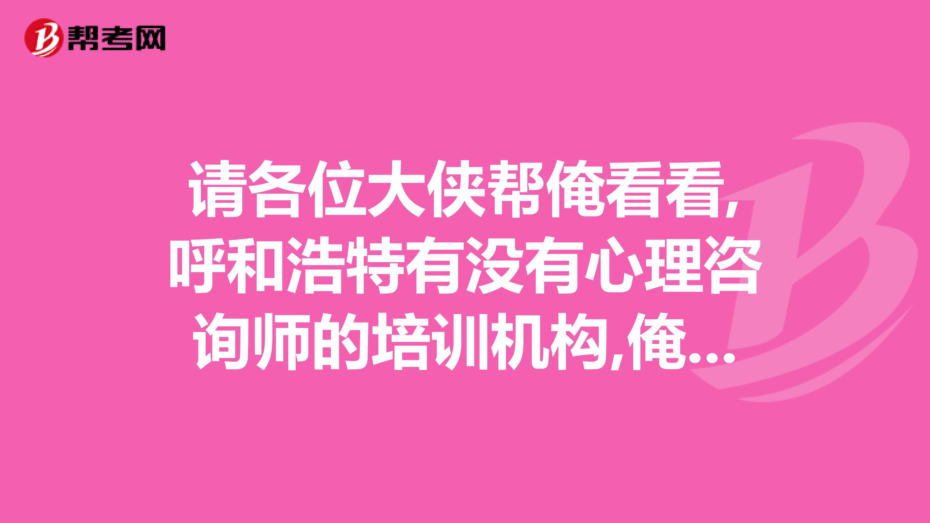 请各位大侠帮俺看看,呼和浩特有没有心理咨询师的培训机构,俺想报名参加考试.小生跪谢了