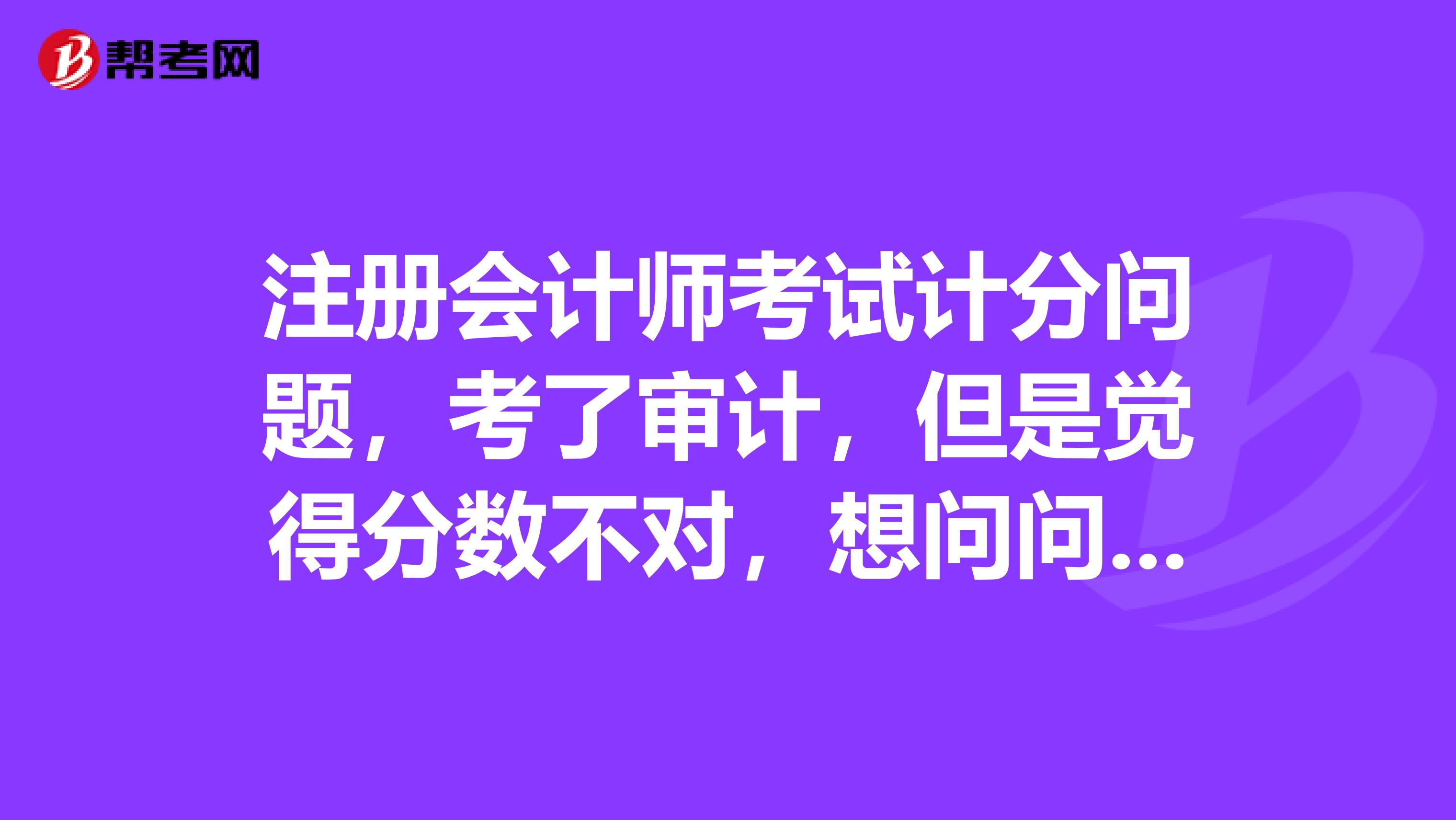 注册会计师考试计分问题，考了审计，但是觉得分数不对，想问问审计到底是怎么计分的呀？