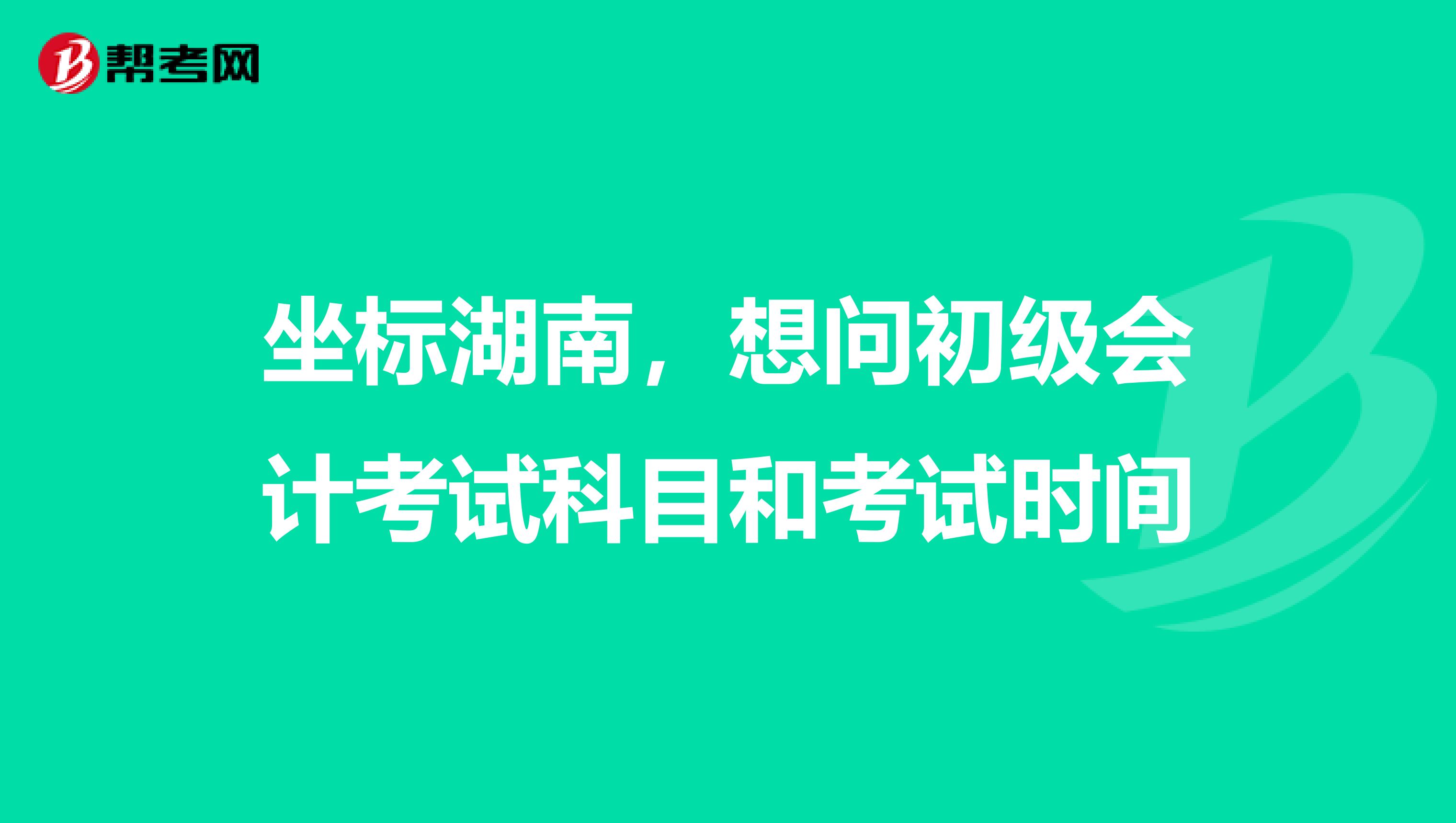 坐标湖南，想问初级会计考试科目和考试时间