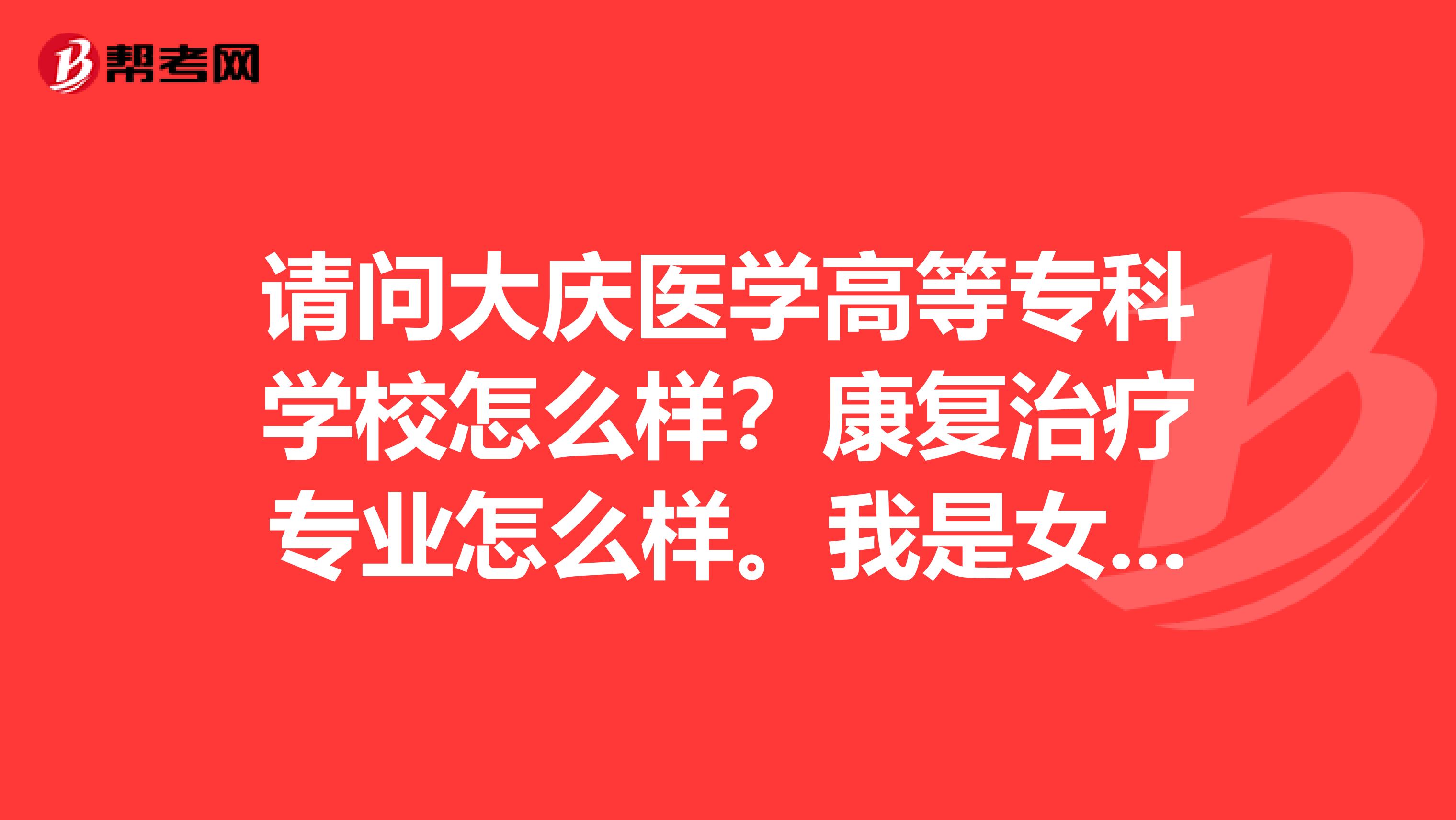 请问大庆医学高等专科学校怎么样？康复治疗专业怎么样。我是女生适合学吗？这个专业可以专升本吗？