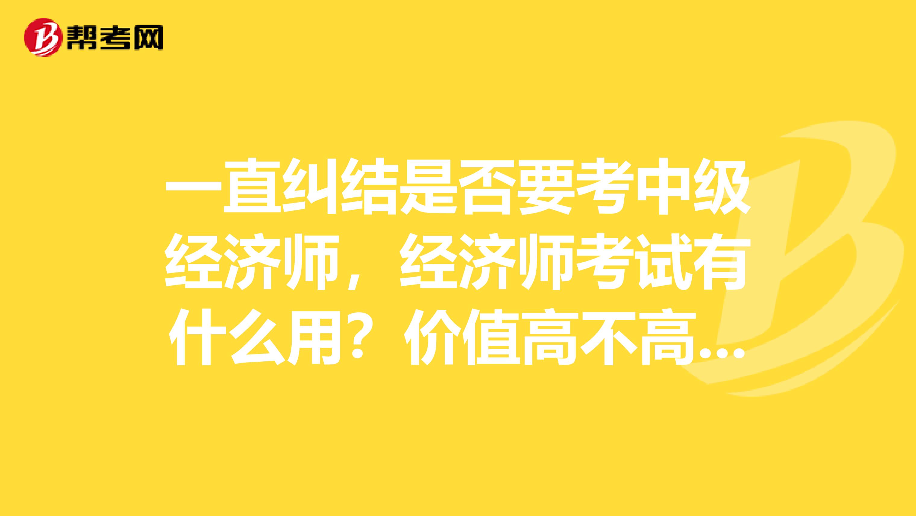 一直纠结是否要考中级经济师,经济师考试有什么用?价值高不高?急急急