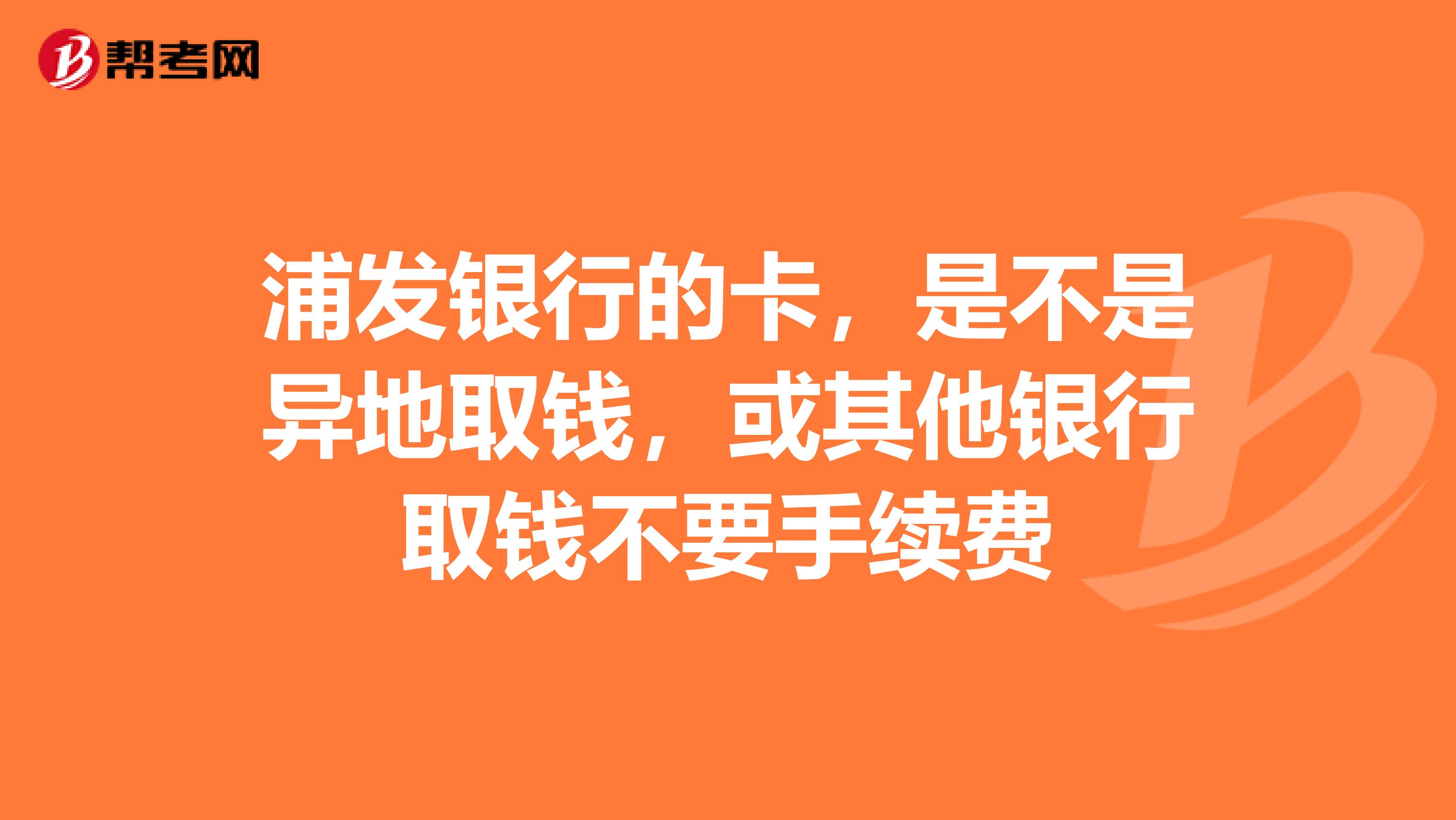浦发银行的卡,是不是异地取钱,或其他银行取钱不要手续费