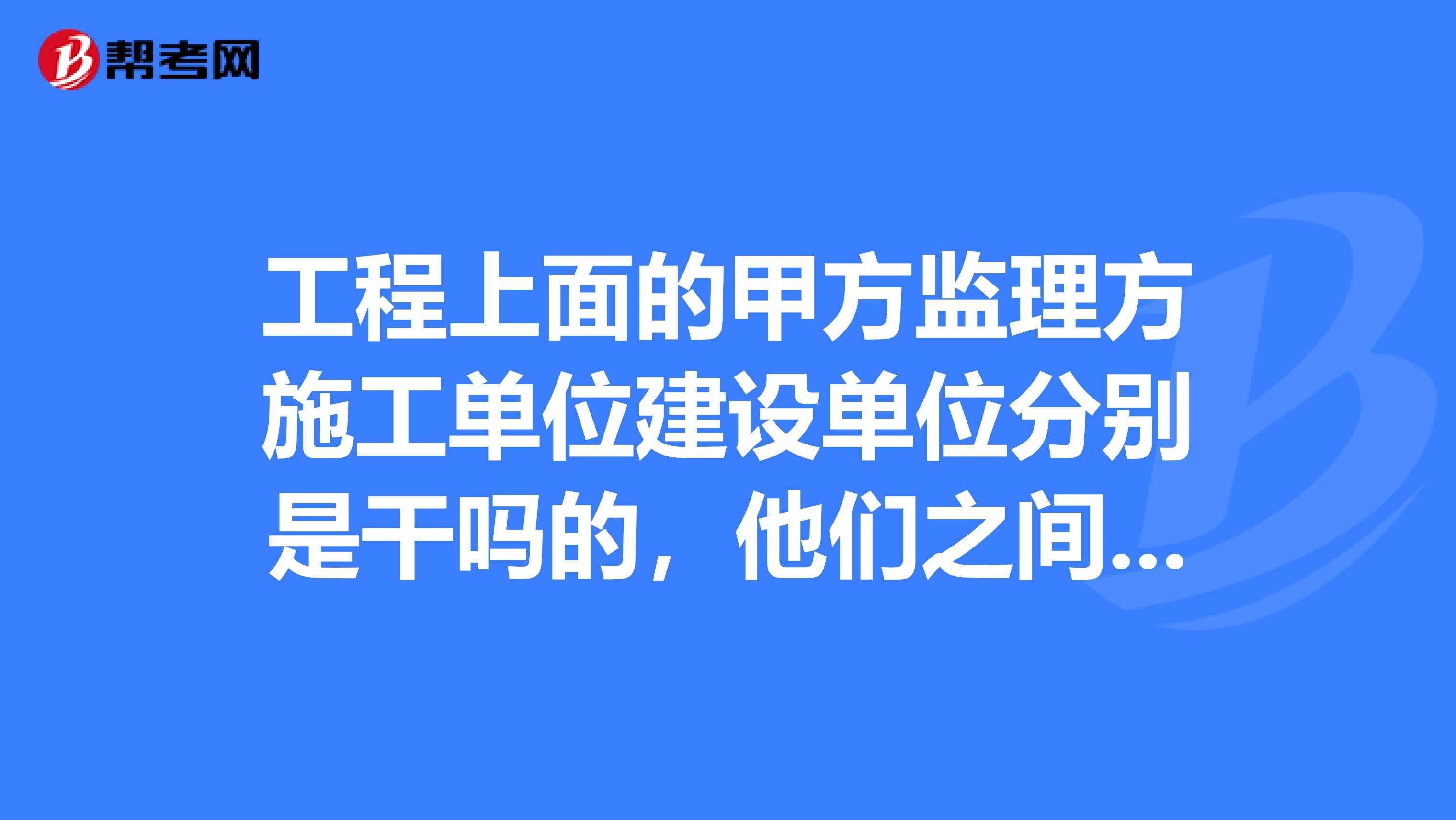 工程上面的甲方监理方施工单位建设单位分别是干吗的,他们之间有什么关系?