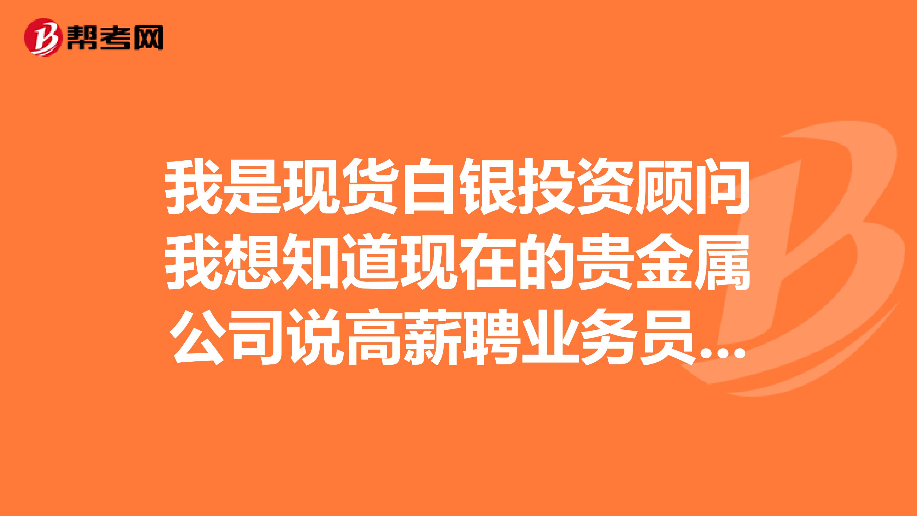 我是現貨白銀投資顧問我想知道現在的貴金屬公司說高薪聘業務員是不是騙人的即使一月能拿到上萬工資
