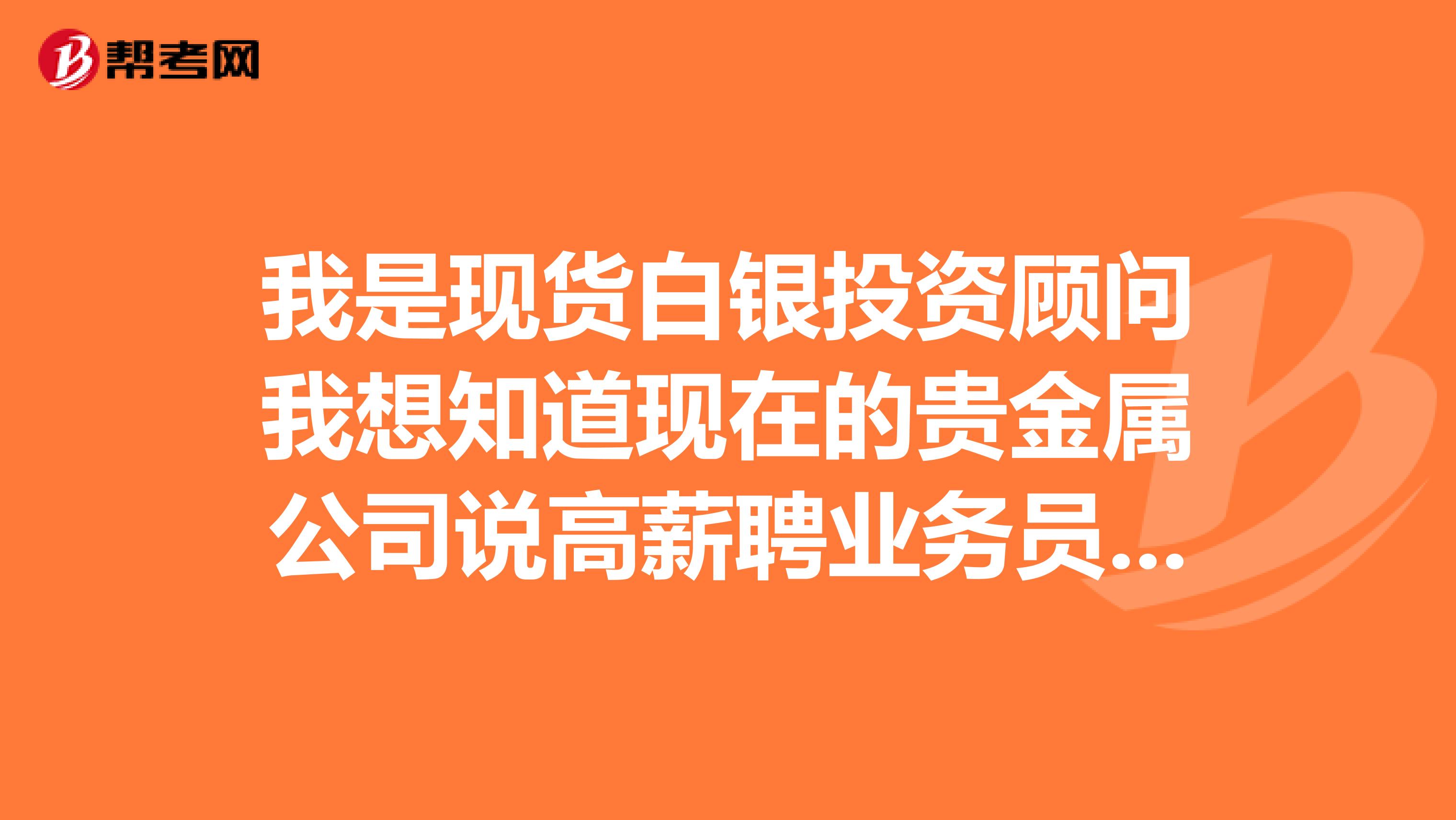 我是现货白银投资顾问我想知道现在的贵金属公司说高薪聘业务员是不是骗人的即使一月能拿到上万工资