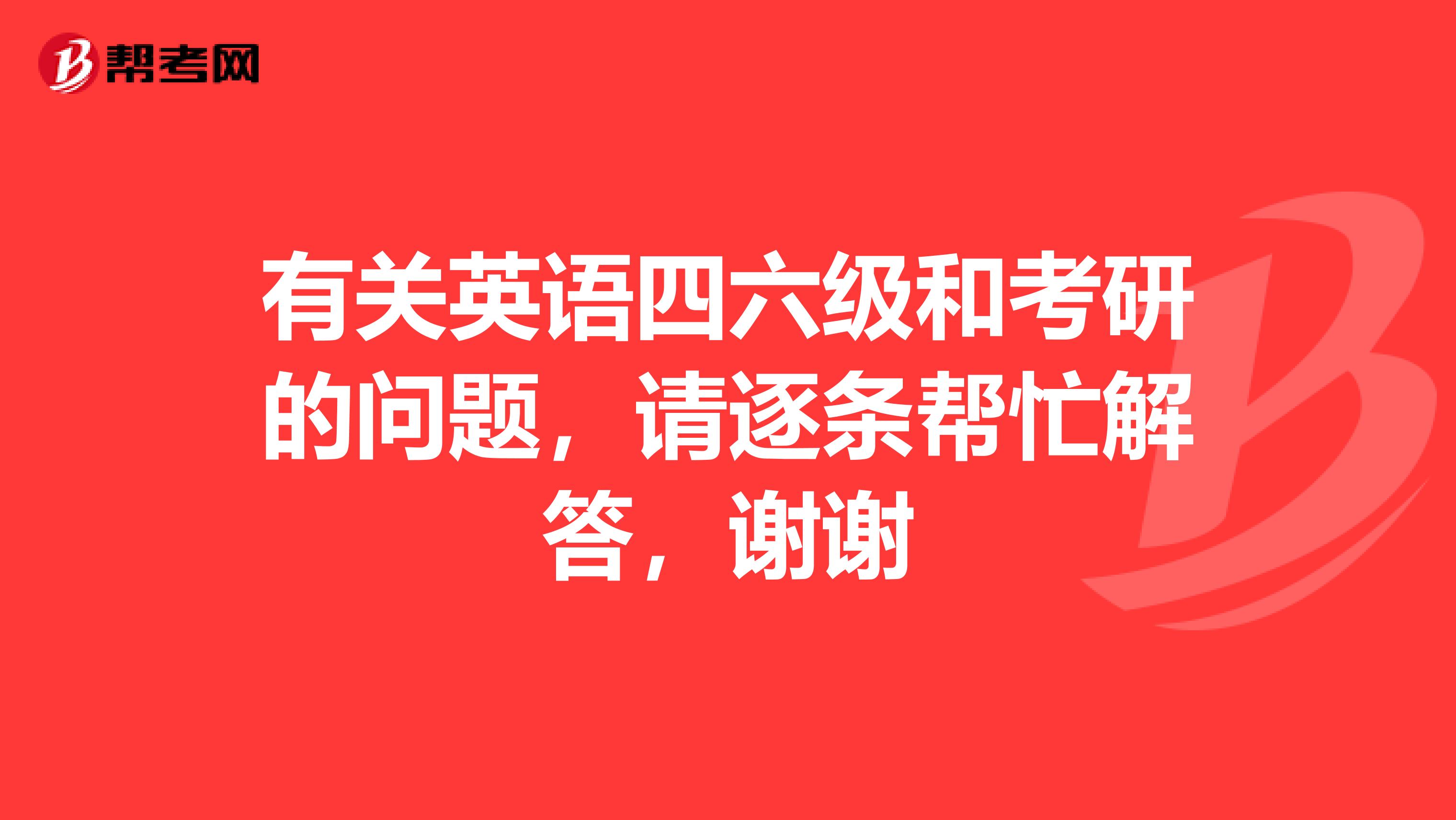 有关英语四六级和考研的问题,请逐条帮忙解答,谢谢