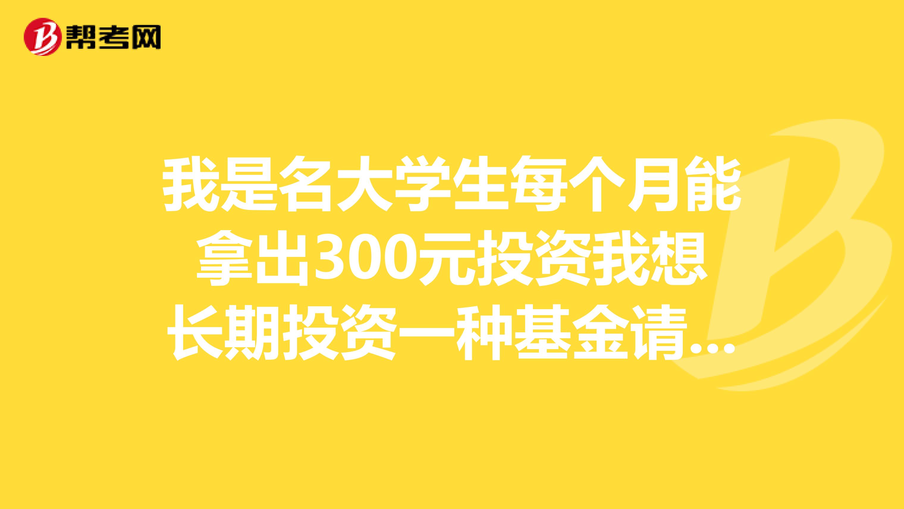 我是名大学生每个月能拿出300元投资我想长期投资一种基金请问应该投资哪种基金还有我该怎么做，谢谢