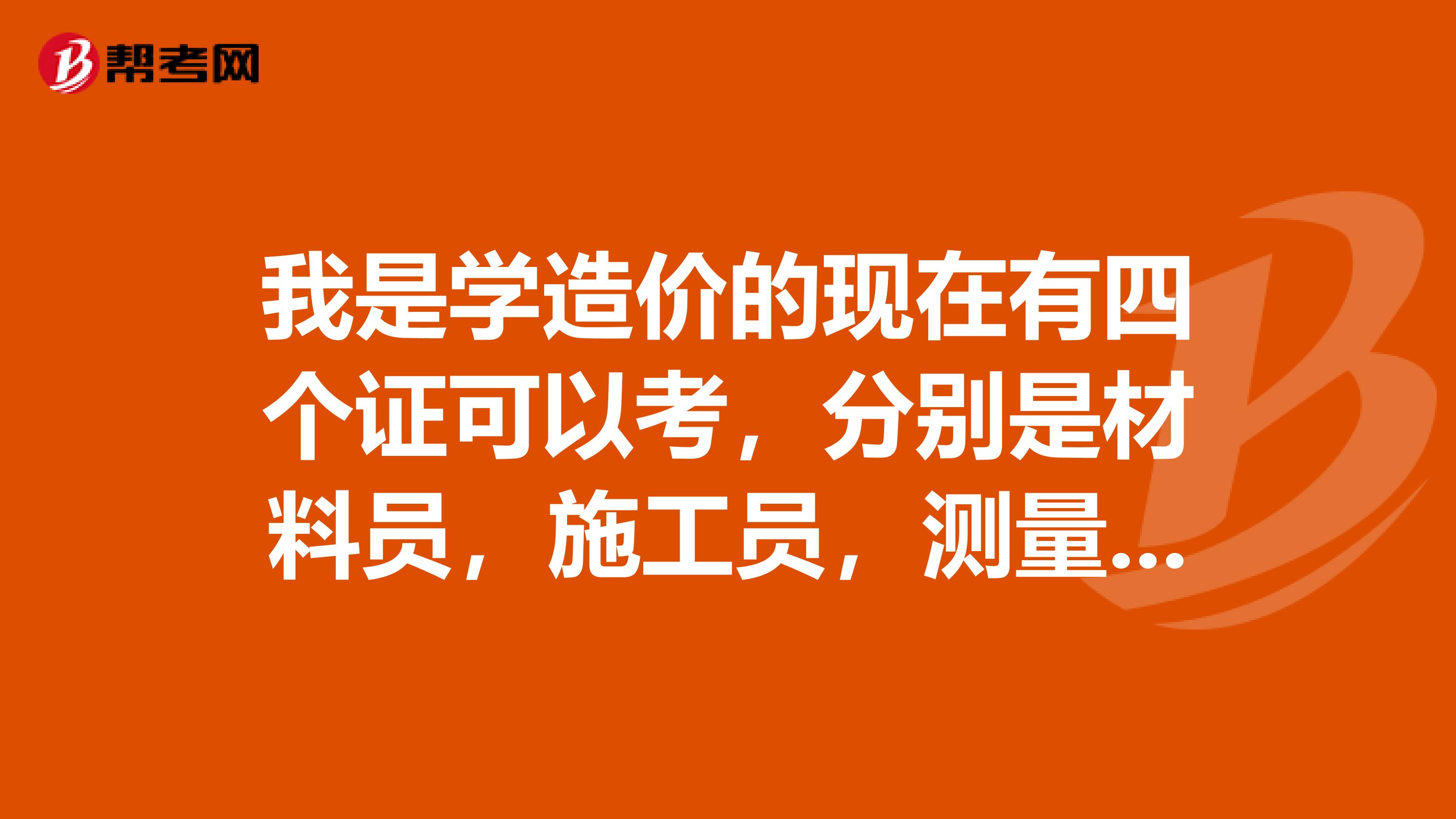 我是学造价的现在有四个证可以考,分别是材料员,施工员,测量员,质量员,哪个更适合