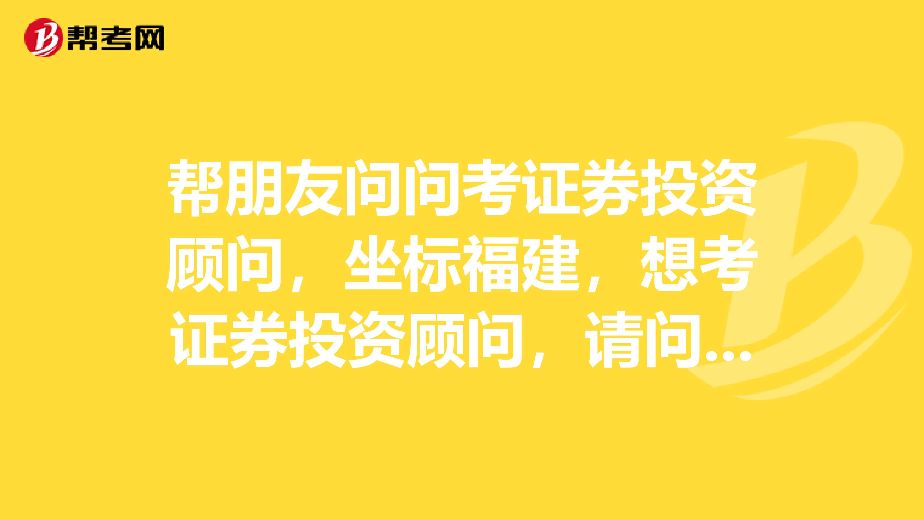 帮朋友问问考证券投资顾问,坐标福建,想考证券投资顾问,请问怎么才能报考?